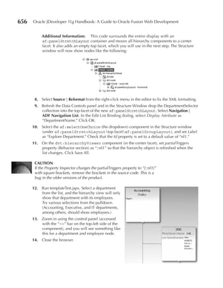 656   Oracle JDeveloper 11g Handbook: A Guide to Oracle Fusion Web Development


           Additional Information: This code surrounds the entire display with an
           af:panelStretchLayout container and moves all hierarchy components to a center
           facet. It also adds an empty top facet, which you will use in the next step. The Structure
           window will now show nodes like the following:




       8. Select Source | reformat from the right-click menu in the editor to fix the XML formatting.
       9. Refresh the Data Controls panel and in the Structure Window drop the DepartmentSelector
          collection into the top facet of the new af:panelStretchLayout. Select navigation |
          ADF navigation List. In the Edit List Binding dialog, select Display Attribute as
          “DepartmentName.” Click OK.
      10. Select the af:selectOneChoice (the dropdown) component in the Structure window
          (under af:panelStretchLayouttop facetaf:panelGroupLayout), and set Label
          as “Explore Department.” Check that the Id property is set to a default value of “nl1.”
      11. On the dvt:hierarchyViewer component (in the center facet), set partialTriggers
          property (Behavior section) as “::nl1” so that the hierarchy object is refreshed when the
          list changes. Click Save All.

       CAuTIOn
       If the Property Inspector changes the partialTriggers property to “[::nl1]”
       with square brackets, remove the brackets in the source code. This is a
       bug in the older versions of the product.

      12. Run templateTest.jspx. Select a department
          from the list, and the hierarchy view will only
          show that department with its employees.
          Try various selections from the pulldown.
          (Accounting, Executive, and IT departments,
          among others, should show employees.)
      13. Zoom in using the control panel (accessed
          with the “>>” bar on the top-left side of the
          component), and you will see something like
          this for a department and employee node.
      14. Close the browser.
 