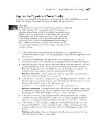Chapter 18:    Sample Application: Search Page        657

Improve the Department node Display
To improve upon this display, the department name needs to be shown in boldface as a header
and the full manager name should be displayed underneath on a single line.

   CAuTIOn
   The following steps explain how to make these changes by modifying
   the code. Although we’ve explained it as clearly as possible, if
   something doesn’t make complete sense along the way keep going
   and check your code against the code listing provided towards the
   end of this section. As we mentioned earlier in the chapter, the
   exact markup generated by the drag-and-drop operation for the
   dvt:hierachyViewer may change from release to release, so
   if you find that your example is significantly differing from the
   instructions then just jump ahead and reconcile your code with the
   completed listing.


   1. In the Source tab for departmentTree.jsff, on the dvt:node component at the
      AllDepartmentsWithManagers level, change Height to “100” so that the department node
      box is shorter.
   2. Locate the zoom100 facet for AllDepartmentsWithManagers (around line 26). The
      following steps refer to selecting code and changing properties in the Property Inspector.
   3. Select the af:panelGroupLayout component directly under the zoom100 facet, and
      change Valign to “top” so the contents appear at the top of the hierarchy viewer box.
      Then add “background-color:#C0E4FD;border-color:#87CDFC;border-width:1;” to the
      end of the InlineStyle property to color the background of the boxes.
       Additional Information: Before adding the additional styles, add a semicolon to the
       end of the existing style string if one is not present.
   4. Place the cursor inside the af:outputText tag for the DepartmentName attribute. In the
      Property Inspector, change the font-size value in the InlineStyle (Style section) to “18 px.”
      The complete inlineStyle value in the code should read:
        inlineStyle="font-weight:bold;font-size:18px;color:#383A47;"
       Additional Information: The DepartmentName value will show in a bold, 18-point font.
       If a font-family setting also appears, you can leave it as is. The order of the properties in
       this listing is not critical. For example, font-size can appear after color.
   5. In the Structure window, if the DepartmentName node appears below the LastName
      or FirstName nodes, drag it above those nodes. This may require dragging it out of an
      af:panelFormLayout. Also drag FirstName into the same container as LastName.
   6. In the Source tab, drop a Spacer (Layout panel) after the DepartmentName field and
      change the height to “4.” Drop a Separator after this and then another Spacer (unless
      a spacer already exists below the separator); set the second af:spacer height to “4”
      as well.
       Additional Information: You can alternatively drop these components into the page
       using the Structure window or visual editor.
 