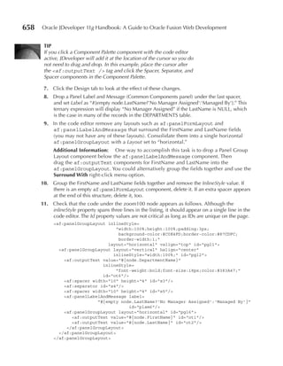 658   Oracle JDeveloper 11g Handbook: A Guide to Oracle Fusion Web Development


       TIP
       If you click a Component Palette component with the code editor
       active, JDeveloper will add it at the location of the cursor so you do
       not need to drag and drop. In this example, place the cursor after
       the <af:outputText /> tag and click the Spacer, Separator, and
       Spacer components in the Component Palette.

       7. Click the Design tab to look at the effect of these changes.
       8. Drop a Panel Label and Message (Common Components panel) under the last spacer,
          and set Label as “#{empty node.LastName?'No Manager Assigned':'Managed By'}.” This
          ternary expression will display “No Manager Assigned” if the LastName is NULL, which
          is the case in many of the records in the DEPARTMENTS table.
       9. In the code editor remove any layouts such as af:panelFormLayout and
          af:panelLabelAndMessage that surround the FirstName and LastName fields
          (you may not have any of these layouts). Consolidate them into a single horizontal
          af:panelGroupLayout with a Layout set to “horizontal.”
           Additional Information: One way to accomplish this task is to drop a Panel Group
           Layout component below the af:panelLabelAndMessage component. Then
           drag the af:outputText components for FirstName and LastName into the
           af:panelGroupLayout. You could alternatively group the fields together and use the
           Surround With right-click menu option.
      10. Group the FirstName and LastName fields together and remove the InlineStyle value. If
          there is an empty af:panelFormLayout component, delete it. If an extra spacer appears
          at the end of this structure, delete it, too.
      11. Check that the code under the zoom100 node appears as follows. Although the
          inlineStyle property spans three lines in the listing, it should appear on a single line in the
          code editor. The Id property values are not critical as long as IDs are unique on the page.
           <af:panelGroupLayout inlineStyle=
                                    "width:100%;height:100%;padding:3px;
                                     background-color:#C0E4FD;border-color:#87CDFC;
                                     border-width:1;"
                                layout="horizontal" valign="top" id="pgl1">
             <af:panelGroupLayout layout="vertical" halign="center"
                                  inlineStyle="width:100%;" id="pgl2">
               <af:outputText value="#{node.DepartmentName}"
                              inlineStyle=
                                    "font-weight:bold;font-size:18px;color:#383A47;"
                              id="ot6"/>
               <af:spacer width="10" height="4" id="s3"/>
               <af:separator id="s4"/>
               <af:spacer width="10" height="4" id="s5"/>
               <af:panelLabelAndMessage label=
                            "#{empty node.LastName?'No Manager Assigned':'Managed By'}"
                                         id="plam6"/>
               <af:panelGroupLayout layout="horizontal" id="pgl6">
                  <af:outputText value="#{node.FirstName}" id="ot1"/>
                  <af:outputText value="#{node.LastName}" id="ot2"/>
                </af:panelGroupLayout>
             </af:panelGroupLayout>
           </af:panelGroupLayout>
 