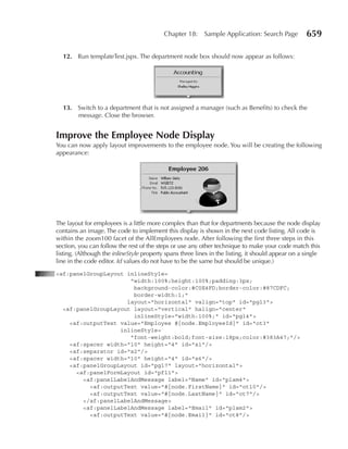 Chapter 18:     Sample Application: Search Page          659

  12. Run templateTest.jspx. The department node box should now appear as follows:




  13. Switch to a department that is not assigned a manager (such as Benefits) to check the
      message. Close the browser.


Improve the Employee node Display
You can now apply layout improvements to the employee node. You will be creating the following
appearance:




The layout for employees is a little more complex than that for departments because the node display
contains an image. The code to implement this display is shown in the next code listing. All code is
within the zoom100 facet of the AllEmployees node. After following the first three steps in this
section, you can follow the rest of the steps or use any other technique to make your code match this
listing. (Although the inlineStyle property spans three lines in the listing, it should appear on a single
line in the code editor. Id values do not have to be the same but should be unique.)
<af:panelGroupLayout inlineStyle=
                      "width:100%;height:100%;padding:3px;
                       background-color:#C0E4FD;border-color:#87CDFC;
                       border-width:1;"
                     layout="horizontal" valign="top" id="pgl3">
  <af:panelGroupLayout layout="vertical" halign="center"
                       inlineStyle="width:100%;" id="pgl4">
    <af:outputText value="Employee #{node.EmployeeId}" id="ot3"
                   inlineStyle=
                      "font-weight:bold;font-size:18px;color:#383A47;"/>
    <af:spacer width="10" height="4" id="s1"/>
    <af:separator id="s2"/>
    <af:spacer width="10" height="4" id="s6"/>
    <af:panelGroupLayout id="pgl7" layout="horizontal">
      <af:panelFormLayout id="pfl1">
        <af:panelLabelAndMessage label="Name" id="plam4">
          <af:outputText value="#{node.FirstName}" id="ot10"/>
          <af:outputText value="#{node.LastName}" id="ot7"/>
        </af:panelLabelAndMessage>
        <af:panelLabelAndMessage label="Email" id="plam2">
          <af:outputText value="#{node.Email}" id="ot8"/>
 