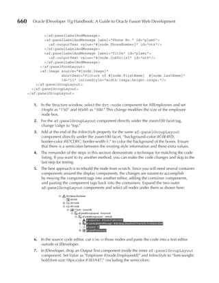 660     Oracle JDeveloper 11g Handbook: A Guide to Oracle Fusion Web Development


              </af:panelLabelAndMessage>
              <af:panelLabelAndMessage label="Phone No." id="plam5">
                <af:outputText value="#{node.PhoneNumber}" id="ot4"/>
              </af:panelLabelAndMessage>
              <af:panelLabelAndMessage label="Title" id="plam1">
                <af:outputText value="#{node.JobTitle}" id="ot9"/>
              </af:panelLabelAndMessage>
            </af:panelFormLayout>
            <af:image source="#{node.Image}"
                      shortDesc="Picture of #{node.FirstName} #{node.LastName}"
                      id="i1" inlineStyle="width:144px;height:144px;"/>
          </af:panelGroupLayout>
        </af:panelGroupLayout>
      </af:panelGroupLayout>


         1. In the Structure window, select the dvt:node component for AllEmployees and set
            Height as “150” and Width as “300.” This change modifies the size of the employee
            node box.
         2. For the af:panelGroupLayout component directly under the zoom100 facet tag,
            change Valign to “top.”
         3. Add at the end of the InlineStyle property for the same af:panelGroupLayout
            component directly under the zoom100 facet, “background-color:#C0E4FD;
            border-color:#87CDFC; border-width:1;” to color the background of the boxes. Ensure
            that there is a semicolon between the existing style information and these extra values.
         4. The remainder of the steps in this section demonstrate a technique for matching the code
            listing. If you want to try another method, you can make the code changes and skip to the
            last step for testing.
         5. The best approach is to rebuild the node from scratch. Since you will need several container
            components around the display components, the changes are easiest to accomplish
            by moving the component tags into another editor, adding the container components,
            and pasting the component tags back into the containers. Expand the two outer
            af:panelGroupLayout components and select all nodes under them as shown here:




         6. In the source code editor, cut (ctrl-x) those nodes and paste the code into a text editor
            outside of JDeveloper.
         7. In JDeveloper, drop an Output Text component inside the inner af:panelGroupLayout
            component. Set Value as “Employee #{node.EmployeeId}” and InlineStyle to “font-weight:
            bold;font-size:18px;color:#383A47;” (including the semicolon).
 