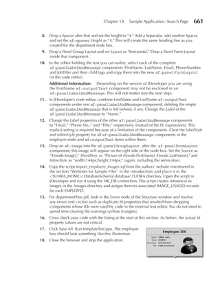 Chapter 18:     Sample Application: Search Page        661

 8. Drop a Spacer after that and set the height to “4.” Add a Separator, add another Spacer,
    and set the af:spacer Height as “4.” This will create the same heading line as you
    created for the department node box.
 9. Drop a Panel Group Layout and set Layout as “horizontal.” Drop a Panel Form Layout
    inside that component.
10. In the editor holding the text you cut earlier, select each of the complete
    af:panelLabelAndMessage components (FirstName, LastName, Email, PhoneNumber
    and JobTitle) and their child tags and copy them into the new af:panelFormLayout
    (in the code editor).
     Additional Information: Depending on the version of JDeveloper you are using
     the FirstName af:outputText component may not be enclosed in an
     af:panelLabelAndMessage. This will not matter (see the next step).
11. In JDeveloper’s code editor, combine FirstName and LastName af:outputText
    components under one af:panelLabelAndMessage component, deleting the empty
    af:panelLabelAndMessage that is left behind, if any. Change the Label of the
    af:panelLabelAndMessage to “Name.”
12. Change the Label properties of the other af:panelLabelAndMessage components
    to “Email,” “Phone No.,” and “Title,” respectively (instead of the EL expressions). This
    explicit setting is required because of a limitation of the components. Clear the labelStyle
    and inlineStyle property for all af:panelLabelAndMessage components in the
    employee node and af:outputText items within them.
13. Drop an af:image into the af:panelGroupLayout after the af:panelFormLayout
    component; this image will appear on the right side of the node box. Set the Source as
    “#{node.Image},” ShortDesc as “Picture of #{node.FirstName} #{node.LastName},” and
    InlineStyle as “width:144px;height:144px;” (again, including the semicolon).
14. Copy the script import_employee_images.sql from the authors’ website (mentioned in
    the section “Websites for Sample Files” in the introduction) and place it in the
    <TUHRA_HOME>DatabaseSchemadatabaseTUHRA directory. Open the script in
    JDeveloper and run it using the HR_DB connection. This script creates references to
    images in the /images directory and assigns them to associated IMAGE_USAGES records
    for each EMPLOYEE.
15. For departmentTree.jsff, look in the Errors node of the Structure window and resolve
    any errors (red circles) such as duplicate Id properties that resulted from dropping
    components whose IDs were used by code in the external text editor. You do not need to
    spend time clearing the warnings (yellow triangles).
16. Cross check your code with the listing at the start of this section. As before, the actual Id
    property values are not critical.
17. Click Save All. Run templateTest.jspx. The employee
    box should look something like this illustration.
18. Close the browser and stop the application.
 