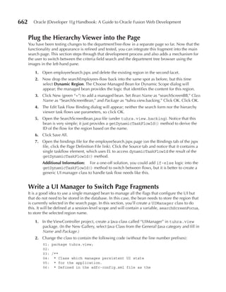 662      Oracle JDeveloper 11g Handbook: A Guide to Oracle Fusion Web Development


      Plug the Hierarchy Viewer into the Page
      You have been testing changes to the departmentTree-flow in a separate page so far. Now that the
      functionality and appearance is refined and tested, you can integrate this fragment into the main
      search page. This section steps through that development process and also adds a mechanism for
      the user to switch between the criteria field search and the department tree browser using the
      images in the left-hand pane.

          1. Open employeeSearch.jspx and delete the existing region in the second facet.
          2. Now drop the searchEmployees-flow back into the same spot as before, but this time
             select Dynamic region. The Choose Managed Bean for Dynamic Scope dialog will
             appear; the managed bean provides the logic that identifies the content for this region.
          3. Click New (green “+”) to add a managed bean. Set Bean Name as “searchScreenBB,” Class
             Name as “SearchScreenBean,” and Package as “tuhra.view.backing.” Click OK. Click OK.
          4. The Edit Task Flow Binding dialog will appear; neither the search form nor the hierarchy
             viewer task flows use parameters, so click OK.
          5. Open the SearchScreenBean.java file (under tuhra.view.backing). Notice that this
             bean is very simple; it just provides a getDynamicTaskFlowId() method to derive the
             ID of the flow for the region based on the name.
          6. Click Save All.
          7. Open the bindings file for the employeeSearch.jspx page (on the Bindings tab of the jspx
             file, click the Page Definition File link). Click the Source tab and notice that it contains a
             single taskflow element, which uses EL to access dynamicTaskFlowId the result of the
             getDynamicTaskFlowId() method.
              Additional Information: For a one-off solution, you could add if-else logic into the
              getDynamicTaskFlowId() method to switch between flows, but it is better to create a
              generic UI manager class to handle task flow needs like this.


      Write a uI Manager to Switch Page Fragments
      It is a good idea to use a single managed bean to manage all the flags that configure the UI but
      that do not need to be stored in the database. In this case, the bean needs to store the region that
      is currently selected in the search page. In this section, you’ll create a UIManager class to do
      this. It will be defined at a session-level scope and will contain a variable, searchScreenFocus,
      to store the selected region name.

          1. In the ViewController project, create a Java class called “UIManager” in tuhra.view
             package. (In the New Gallery, select Java Class from the GeneralJava category and fill in
             Name and Package.)
          2. Change the class to contain the following code (without the line number prefixes):
              01: package tuhra.view;
              02:
              03: /**
              04: * Class which manages persistent UI state
              05: * for the application.
              06: * Defined in the adfc-config.xml file as the
 