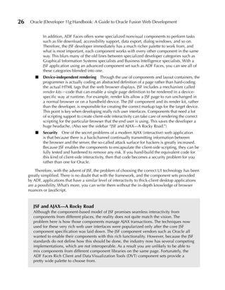 26    Oracle JDeveloper 11g Handbook: A Guide to Oracle Fusion Web Development


             In addition, ADF Faces offers some specialized nonvisual components to perform tasks
             such as file download, accessibility support, data export, dialog windows, and so on.
             Therefore, the JSF developer immediately has a much richer palette to work from, and
             what is most important, each component works with every other component in the same
             way. This blurs many of the old lines between specialized developer categories such as
             Graphical Information Systems specialists and Business Intelligence specialists. With a
             JSF application using an advanced component set such as ADF Faces, you can see all of
             these categories blended into one.
         ■   Device-independent rendering Through the use of components and layout containers, the
             programmer is actually coding an abstracted definition of a page rather than hard-coding
             the actual HTML tags that the web browser displays. JSF includes a mechanism called
             render kits—code that can enable a single page definition to be rendered in a device-
             specific way at runtime. For example, render kits allow a JSF page to run unchanged in
             a normal browser or on a handheld device. The JSF component and its render kit, rather
             than the developer, is responsible for creating the correct markup tags for the target device.
             This point is key when developing really rich user interfaces. Components that need a lot
             of scripting support to create client-side interactivity can take care of rendering the correct
             scripting for the particular browser that the end user is using. This saves the developer a
             huge headache. (Also see the sidebar “JSF and AJAX—A Rocky Road.”)
         ■   Security One of the secret problems of a modern AJAX (interactive) web application
             is that because there is a backchannel continually transmitting information between
             the browser and the server, the so-called attack surface for hackers is greatly increased.
             Because JSF enables the components to encapsulate the client-side scripting, they can be
             fully tested and hardened to remove any risk. If you hand-build the equivalent code for
             this kind of client-side interactivity, then that code becomes a security problem for you
             rather than one for Oracle.

         Therefore, with the advent of JSF, the problem of choosing the correct UI technology has been
     greatly simplified. There is no doubt that with the framework, and the component sets provided
     by ADF, applications that have a similar level of interactivity to thick-client desktop applications
     are a possibility. What’s more, you can write them without the in-depth knowledge of browser
     nuances or JavaScript.



        JSF and AJAX—A Rocky Road
        Although the component-based model of JSF promises seamless interactivity from
        components from different places, the reality does not quite match the vision. The
        problem here is how those components manage AJAX transactions. The techniques now
        used for these very rich web user interfaces were popularized only after the core JSF
        component specification was laid down. The JSF component vendors such as Oracle all
        wanted to enable their components with this rich functionality. However, because the JSF
        standards do not define how this should be done, the industry now has several competing
        implementations, which are not interoperable. As a result you are unlikely to be able to
        mix components from different component libraries on the same page. Fortunately, the
        ADF Faces Rich Client and Data Visualization Tools (DVT) component sets provide a
        pretty wide palette to choose from.
 