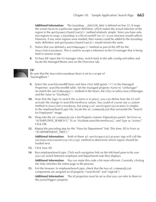 Chapter 18:    Sample Application: Search Page        665

     Additional Information: The HashMap _REGION_MAP is defined on line 22. It maps
     the screen focus to a particular region definition, which makes the actual selection of the
     region in the getDynamicTaskFlowId() method relatively simple. Since you have only
     two regions to swap, a HashMap is a bit of overkill (an if-else structure would suffice).
     However, if any more regions were needed, their names could be added to the HashMap
     static definition and getDynamicTaskFlowId() would remain the same.
 7. Notice that you defined a setUiManager() method as part of the API for the
    SearchScreenBean. This is used to accept a reference to the UI manager that is being
    held in session scope.
 8. To have JSF inject the UI manager value, switch back to the adfc-config.xml editor and
    locate the Managed Beans area on the Overview tab.

 TIP
 Be sure that the SearchScreenBean bean is set to a scope of
 “backingBean.”

 9. Select the searchScreenBB bean and then click Add (green “+”) in the Managed
    Properties: searchScreenBB table. Set the managed property Name to “uiManager”
    (to match the setUiManager() method in the bean), the Class to tuhra.view.UIManager,
    and the Value to “#{uiState}.”
10. Now that the logic to switch the screens is in place, you can define how the UI will
    activate the change in searchScreenFocus values. You could of course use a custom
    method in SearchScreenBean, but using a af:setPropertyListener is simpler.
    In the employeeSearch.jspx file, locate the af:commandLink that surrounds the “Search
    for Employees” image.
11. Drop into the af:commandLink a Set Property Listener (Operations panel). Set From as
    “#{'EMPLOYEE_SEARCH'},” To as “#{uiState.searchScreenFocus},” and Type as “action.”
    Click OK.
12. Repeat the preceding step for the “View by Department” link. This time, fill in From as
    “#{'DEPARTMENT_TREE'}.”
     Additional Information: Both of these af:setPropertyListener tags will call the
     setSearchScreenFocus(String) method to determine which region should be
     loaded next.
13. Click Save All.
14. Run employeeSearch.jspx. Click each navigation link on the left-hand pane to be sure
    you can switch between employee and departments task flow displays.
     Additional Information: You can make this code a bit more efficient. Currently, clicking
     the links refreshes the entire page in the process.
15. Exit the browser. In employeeSearch.jspx, check that the two af:commandLink
    components are assigned an Id property (“searchLink” and “orgLink”).
     Additional Information: The Id properties must be set so that you can refer to them in
     the partialTriggers property.
 