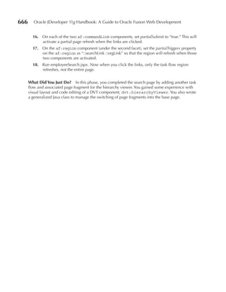 666      Oracle JDeveloper 11g Handbook: A Guide to Oracle Fusion Web Development


        16. On each of the two af:commandLink components, set partialSubmit to “true.” This will
            activate a partial page refresh when the links are clicked.
        17. On the af:region component (under the second facet), set the partialTriggers property
            on the af:region as “::searchLink ::orgLink” so that the region will refresh when those
            two components are activated.
        18. Run employeeSearch.jspx. Now when you click the links, only the task flow region
            refreshes, not the entire page.


      What Did You Just Do? In this phase, you completed the search page by adding another task
      flow and associated page fragment for the hierarchy viewer. You gained some experience with
      visual layout and code editing of a DVT component, dvt:hierarchyViewer. You also wrote
      a generalized Java class to manage the switching of page fragments into the base page.
 