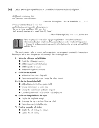 668      Oracle JDeveloper 11g Handbook: A Guide to Oracle Fusion Web Development


      God has given you one face,
      and you make yourself another.
                                             —William Shakespeare (1564–1616) Hamlet, (II, 1, 1834)
      If I could write the beauty of your eyes
      And in fresh numbers number all your graces,
      The age to come would say, “This poet lies;
      Such heavenly touches ne’er touch’d earthly faces.”
                                                      —William Shakespeare (1564–1616), Sonnet XVII




           I
                    n this chapter, you will create a page fragment that allows the user to edit
                    information about an employee. The practice builds on the results of the practice
                    in Chapter 18 and demonstrates a number of techniques for working with ADF BC
                    and ADF Faces.


          The practice covers a lot of ground and demonstrates many concepts you need to know when
      building an edit screen. The practice steps through the following phases:

         I.   Set up the edit page and add LOVs
              ■ Create the edit page fragment
              ■ Add the department list of values
              ■ Add the job list of values
              ■ Add the manager list of values
         II. Refine the Salary field
              ■ Add validation to the Salary field
              ■ Fix the salary validation and change the salary format
         III. Refine the Commission field
              ■ Add validation to the Commission field
              ■ Change commission to a spin box
              ■ Change the commission updatable property
              ■ Clear the commission value for non-Sales employees
         IV. Refine the image field and the layout
              ■ Display the employee image
              ■ Rearrange the layout and modify some labels
              ■ Fix the forms and the field widths
         V. Create a popup for job history
              ■ Display the job history in a popup
              ■ Update the job history
 