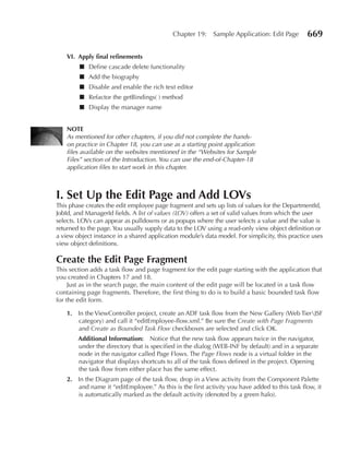 Chapter 19:     Sample Application: Edit Page       669

    VI. Apply final refinements
        ■ Define cascade delete functionality
        ■ Add the biography
        ■ Disable and enable the rich text editor
        ■ Refactor the getBindings( ) method
        ■ Display the manager name


    NOTe
    As mentioned for other chapters, if you did not complete the hands-
    on practice in Chapter 18, you can use as a starting point application
    files available on the websites mentioned in the “Websites for Sample
    Files” section of the Introduction. You can use the end-of-Chapter-18
    application files to start work in this chapter.



I. Set Up the edit Page and Add LOVs
This phase creates the edit employee page fragment and sets up lists of values for the DepartmentId,
JobId, and ManagerId fields. A list of values (LOV) offers a set of valid values from which the user
selects. LOVs can appear as pulldowns or as popups where the user selects a value and the value is
returned to the page. You usually supply data to the LOV using a read-only view object definition or
a view object instance in a shared application module’s data model. For simplicity, this practice uses
view object definitions.

Create the edit Page Fragment
This section adds a task flow and page fragment for the edit page starting with the application that
you created in Chapters 17 and 18.
     Just as in the search page, the main content of the edit page will be located in a task flow
containing page fragments. Therefore, the first thing to do is to build a basic bounded task flow
for the edit form.

    1. In the ViewController project, create an ADF task flow from the New Gallery (Web TierJSF
       category) and call it “editEmployee-flow.xml.” Be sure the Create with Page Fragments
       and Create as Bounded Task Flow checkboxes are selected and click OK.
        Additional Information: Notice that the new task flow appears twice in the navigator,
        under the directory that is specified in the dialog (WEB-INF by default) and in a separate
        node in the navigator called Page Flows. The Page Flows node is a virtual folder in the
        navigator that displays shortcuts to all of the task flows defined in the project. Opening
        the task flow from either place has the same effect.
    2. In the Diagram page of the task flow, drop in a View activity from the Component Palette
       and name it “editEmployee.” As this is the first activity you have added to this task flow, it
       is automatically marked as the default activity (denoted by a green halo).
 