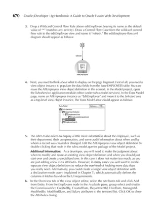 670   Oracle JDeveloper 11g Handbook: A Guide to Oracle Fusion Web Development


      3. Drop a Wildcard Control Flow Rule above editEmployee, leaving its name as the default
         value of “*” (matches any activity). Draw a Control Flow Case from the wildcard control
         flow rule to the editEmployee view and name it “refresh.” The editEmployee-flow.xml
         diagram should appear as follows:




      4. Next, you need to think about what to display on the page fragment. First of all, you need a
         view object instance to populate the data fields from the base EMPLOYEES table. You can
         reuse the AllEmployees view object definition in this context. In the Model project, open
         the TuhraService application module editor (under tuhra.model.services). In the Data Model
         page, name an AllEmployees instance as “EditEmployee” and move it to the Selected area
         as a top-level view object instance. The Data Model area should appear as follows:




      5. The edit UI also needs to display a little more information about the employee, such as
         their department, their compensation, and some audit information about when and by
         whom a record was created or changed. Edit the AllEmployees view object definition by
         double clicking that node in the tuhra.model.queries package of the Model project.
          Additional Information: As a developer, you will need to make the judgment about
          when to modify and reuse an existing view object definition and when you should just
          start over and create a specialized one. In this case it does not matter too much, as you
          are just adding a few extra attributes. However, in many cases you will want to create
          separate view object definitions to reduce the overhead of fetching more data than
          you really need. Alternatively, you could create a single view object definition with
          a declarative-mode query (explained in Chapter 7), which automatically defines the
          columns it fetches based on the UI requirements.
      6. In the Overview tab of the view object editor, select the Attributes tab and click Add
         from Entity. From the Employees node in the Available pane, group select and shuttle
         the CommissionPct, CreatedBy, CreatedDate, DepartmentId, HireDate, ManagerId,
         ModifiedBy, ModifiedDate, and Salary attributes to the selected list. Click OK to close
         the Attributes dialog.
 