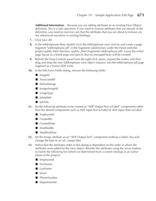 Chapter 19:     Sample Application: Edit Page        671

     Additional Information: Because you are adding attributes to an existing View Object
     definition, this is a safe operation. If you need to remove attributes that are already in the
     definition, you need to exercise care that the attributes that you are about to remove are
     not referenced anywhere in existing bindings.
 7. Click Save All.
 8. In the editEmployee-flow, double click the editEmployee view activity and create a page
    fragment “editEmployee.jsff” in the fragments subdirectory under the ViewController
    project public-html directory (public_htmlfragmentseditEmployee.jsff). Leave the initial
    page layout as a blank page and specify that no managed bean will be created.
 9. Refresh the Data Controls panel from the right-click menu, expand the nodes, and then
    drag and drop the new EditEmployee view object instance into the editEmployee.jsff page
    fragment as a FormsADF Form.
10. In the Edit Form Fields dialog, remove the following fields:
     ■ ImageId
     ■ AssociatedId
     ■ DefaultImage
     ■ ImagesImageId
     ■ UsageType
     ■ JobsJobId
     ■ JobTitle
11. Set the following attributes to be created as “ADF Output Text w/Label” components rather
    than the default components such as ADF Input Text w/Label or ADF Input Date w/Label:
     ■ EmployeeId
     ■ CreatedBy
     ■ CreatedDate
     ■ ModifiedBy
     ■ ModifiedDate
12. Set the Image attribute as an “ADF Output Text” component (without a label). You will
    change the type to an af:image later.
13. Notice that the attributes order in this dialog is dependent on the order in which the
    attributes were added to the view object. Reorder the attributes using the arrow buttons
    to match the following list (which we determined from a screen mockup in an earlier
    phase of the project):
     ■ EmployeeId
     ■ FirstName
     ■ LastName
     ■ Email
     ■ PhoneNumber
     ■ DepartmentId
 