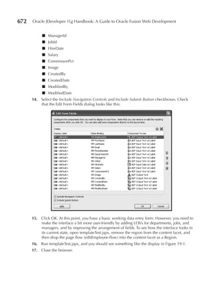 672   Oracle JDeveloper 11g Handbook: A Guide to Oracle Fusion Web Development


           ■ ManagerId
           ■ JobId
           ■ HireDate
           ■ Salary
           ■ CommissonPct
           ■ Image
           ■ CreatedBy
           ■ CreatedDate
           ■ ModifiedBy
           ■ ModifiedDate
      14. Select the Include Navigation Controls and Include Submit Button checkboxes. Check
          that the Edit Form Fields dialog looks like this:




      15. Click OK. At this point, you have a basic working data entry form. However, you need to
          make the interface a bit more user-friendly by adding LOVs for departments, jobs, and
          managers, and by improving the arrangement of fields. To see how the interface looks in
          its current state, open templateTest.jspx, remove the region from the content facet, and
          then drop the page flow (editEmployee-flow) into the content facet as a Region.
      16. Run templateTest.jspx, and you should see something like the display in Figure 19-1.
      17. Close the browser.
 