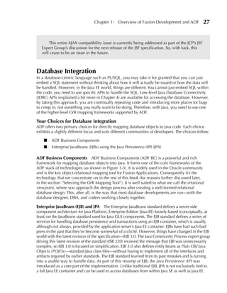 Chapter 1:    Overview of Fusion Development and ADF              27


       This entire AJAX compatibility issue is currently being addressed as part of the JCP’s JSF
   Expert Group’s discussion for the next release of the JSF specification. So, with luck, this
   will cease to be an issue in the future.



Database Integration
In a database-centric language such as PL/SQL, you may take it for granted that you can just
embed a SQL statement without thinking about how it will actually be issued or how the data will
be handled. However, in the Java EE world, things are different. You cannot just embed SQL within
the code; you need to use specific APIs to handle the SQL. Low-level Java Database Connectivity
(JDBC) APIs (explained a bit more in Chapter 4) are available for accessing the database. However,
by taking this approach, you are continually repeating code and introducing more places for bugs
to creep in, not something you really want to be doing. Therefore, with Java, you need to use one
of the higher-level O/R mapping frameworks supported by ADF.

Your Choices for Database Integration
ADF offers two primary choices for directly mapping database objects to Java code. Each choice
exhibits a slightly different focus and suits different communities of developers. The choices follow:

    ■    ADF Business Components
    ■    Enterprise JavaBeans (EJBs) using the Java Persistence API (JPA)

ADF Business Components ADF Business Components (ADF BC) is a powerful and rich
framework for mapping database objects into Java. It forms one of the core frameworks of the
ADF stack of technologies (as shown in Figure 1-3). It is widely used in the Oracle community
and is the key object-relational mapping tool for Fusion Applications. Consequently it’s the
technology that we concentrate on in the rest of this book (for reasons further discussed later,
in the section “Selecting the O/R Mapping Tool”). It is well suited to what we call the relational
viewpoint, where you approach the design process after creating a well-formed relational
database design. This, after all, is the way that most database developments are run—with the
database designer, DBA, and coders working closely together.

enterprise JavaBeans (eJB) and JPA The Enterprise JavaBeans standard defines a server-side
component architecture for Java Platform, Enterprise Edition (Java EE) loosely based (conceptually, at
least) on the JavaBeans standard used for Java GUI components. The EJB standard defines a series of
services for handling database persistence and transactions using an EJB container, which is usually,
although not always, provided by the application server’s Java EE container. EJBs have had such bad
press in the past that they’ve become somewhat of a cliché. However, things have changed in the EJB
world with the latest revision of the specification—EJB 3.0. The Java Community Process expert group
driving this latest revision of the standard (JSR 220) received the message that EJB was unnecessarily
complex, so EJB 3.0 is focused on simplification. EJB 3.0 also defines entity beans as Plain Old Java
Objects (POJOs)—standard Java class files—without having to implement all of the interfaces and
artifacts required by earlier standards. The EJB standard learned from its past mistakes and is turning
into a usable way to handle data. As part of this revamp of EJB, the Java Persistence API was
introduced as a core part of the implementation. Unlike traditional EJB, JPA is not exclusively tied to
a full Java EE container and can be used to access databases from within Java SE as well as Java EE.
 