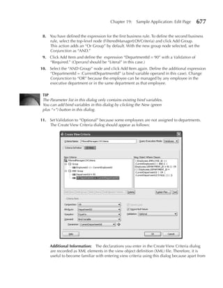 Chapter 19:     Sample Application: Edit Page    677

 8. You have defined the expression for the first business rule. To define the second business
    rule, select the top-level node (FilteredManagerLOVCriteria) and click Add Group.
    This action adds an “Or Group” by default. With the new group node selected, set the
    Conjunction as “AND.”
 9. Click Add Item and define the expression “DepartmentId = 90” with a Validation of
    “Required.” (Operand should be “Literal” in this case.)
10. Select the “AND Group” node and click Add Item again. Define the additional expression
    “DepartmentId = :CurrentDepartmentId” (a bind variable operand in this case). Change
    Conjunction to “OR” because the employee can be managed by any employee in the
    executive department or in the same department as that employee.

 TIP
 The Parameter list in this dialog only contains existing bind variables.
 You can add bind variables in this dialog by clicking the New (green
 plus “+”) button in this dialog.

11. Set Validation to “Optional” because some employees are not assigned to departments.
    The Create View Criteria dialog should appear as follows:




     Additional Information: The declarations you enter in the Create View Criteria dialog
     are recorded as XML elements in the view object definition (XML) file. Therefore, it is
     useful to become familiar with entering view criteria using this dialog because apart from
 
