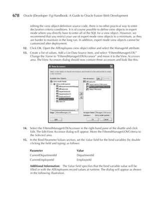 678   Oracle JDeveloper 11g Handbook: A Guide to Oracle Fusion Web Development


           editing the view object definition source code, there is no other practical way to enter
           declarative criteria conditions. It is of course possible to define view objects in expert
           mode where you directly have to enter all of the SQL for a view object. However, we
           recommend that you restrict your use of expert mode view objects to a minimum, as they
           are harder to maintain in the long run. In addition, expert mode view objects cannot be
           customized after deployment.
      12. Click OK. Open the AllEmployees view object editor and select the ManagerId attribute.
      13. Create a list of values. Add a List Data Source item, and select “FilteredManagerLOV.”
          Change the Name to “FilteredManagerLOVAccessor” and move it to the View Accessors
          area. The View Accessors dialog should now contain three accessors and look like this:




      14. Select the FilteredManagerLOVAccessor in the right-hand pane of the shuttle and click
          Edit. The Edit View Accessor dialog will appear. Move the FilteredManagerLOVCriteria to
          the Selected area.
      15. In the Bind Parameter Values section, set the Value field for the bind variables (by double
          clicking the field and typing) as follows:

           Parameter                             Value
           CurrentDepartmentId                   DepartmentId
           CurrentEmployeeId                     EmployeeId

           Additional Information: The Value field specifies that the bind variable value will be
           filled in with the AllEmployees record values at runtime. The dialog will appear as shown
           in the following illustration.
 