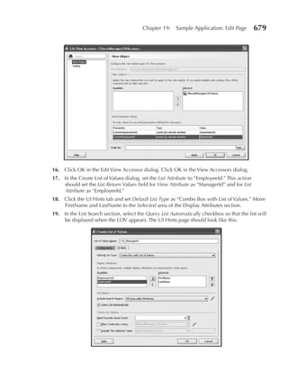 Chapter 19:     Sample Application: Edit Page         679




16. Click OK in the Edit View Accessor dialog. Click OK in the View Accessors dialog.
17. In the Create List of Values dialog, set the List Attribute to “EmployeeId.” This action
    should set the List Return Values field for View Attribute as “ManagerId” and for List
    Attribute as “EmployeeId.”
18. Click the UI Hints tab and set Default List Type as “Combo Box with List of Values.” Move
    FirstName and LastName to the Selected area of the Display Attributes section.
19. In the List Search section, select the Query List Automatically checkbox so that the list will
    be displayed when the LOV appears. The UI Hints page should look like this:
 