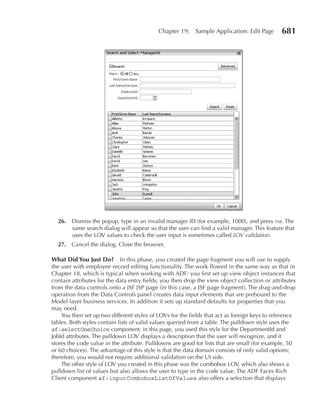Chapter 19:    Sample Application: Edit Page       681




  26. Dismiss the popup, type in an invalid manager ID (for example, 1000), and press tab. The
      same search dialog will appear so that the user can find a valid manager. This feature that
      uses the LOV values to check the user input is sometimes called LOV validation.
  27. Cancel the dialog. Close the browser.

What Did You Just Do?        In this phase, you created the page fragment you will use to supply
the user with employee record editing functionality. The work flowed in the same way as that in
Chapter 18, which is typical when working with ADF: you first set up view object instances that
contain attributes for the data entry fields; you then drop the view object collection or attributes
from the data controls onto a JSF JSP page (in this case, a JSF page fragment). The drag-and-drop
operation from the Data Controls panel creates data input elements that are prebound to the
Model layer business services. In addition it sets up standard defaults for properties that you
may need.
    You then set up two different styles of LOVs for the fields that act as foreign keys to reference
tables. Both styles contain lists of valid values queried from a table. The pulldown style uses the
af:selectOneChoice component; in this page, you used this style for the DepartmentId and
JobId attributes. The pulldown LOV displays a description that the user will recognize, and it
stores the code value in the attribute. Pulldowns are good for lists that are small (for example, 50
or 60 choices). The advantage of this style is that the data domain consists of only valid options;
therefore, you would not require additional validation on the UI side.
    The other style of LOV you created in this phase was the combobox LOV, which also shows a
pulldown list of values but also allows the user to type in the code value. The ADF Faces Rich
Client component af:inputComboboxListOfValues also offers a selection that displays
 