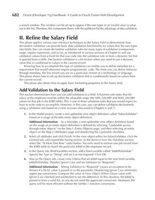 682      Oracle JDeveloper 11g Handbook: A Guide to Oracle Fusion Web Development


      a search window. This window can be set up to appear if the user types in an invalid value (a value
      not in the list). Therefore, this component shares with the pulldown list the advantage of data validation.


      II. Refine the Salary Field
      This phase applies various user interface techniques to the Salary field to demonstrate how
      declarative validation can provide basic data validation functionality for values that the user types
      into fields. You can create declarative validation rules for many types of validation (comparison,
      range, regular expression, and so on, as introduced in various sections of Chapter 6) and use
      validation values from a fixed list that you code into the validation rule or from a dynamic list that
      is queried from a table. Declarative validation is a bit trickier when you need to use a dynamic
      value that is conditional to values in the current record.
          Knowing how to accomplish this type of validation can enable you to define metadata for a
      requirement that would otherwise require programmatic code. The more you can define behavior
      through metadata, the less reliant you are on a particular version of a technology or language.
      This phase shows how to set up declarative validation that is conditionally based on values from
      the current record.
          This phase also shows how to apply basic formatting properties to the Salary field.

      Add Validation to the Salary Field
      This section demonstrates how you can add validation to a field. A business rule states that the
      salary of the employee must be within the allowable range (the MIN_SALARY and MAX_SALARY
      values for that job in the JOBS table). This is one of those validation tasks that you would expect to
      have to write code to accomplish. However, in this case, you can define validation declaratively
      using a validation rule based on a view accessor (discussed in Chapters 6 and 7).

          1. In the Model project, create a non-updatable view object definition called “SalaryValidator”
             based on a usage of the Jobs entity object definition.
              Additional Information: As a reminder, a non-updatable view object definition based
              on the usage of an entity object definition is defined by selecting “Updatable access
              through entity objects” on the Step 1 (Entity Objects) page, and then selecting an entity
              object on the Step 2 (Attributes) page and deselecting the Updatable checkbox.
          2. Select all attributes and click Finish. In the view object editor for SalaryValidator, click the
             General tab, and expand the Tuning section. In the Retrieve from the Database section,
             select the “At Most One Row” radio button. You only need to retrieve one job record from
             the JOBS table to match the particular JobId in the employee record.
          3. In the Query tab, Bind Variables section, add a bind variable called “JobIdToValidate.”
             Specify the Type as “String” and set it as not required. Click OK.
          4. Also on the Query tab, create view criteria that set JobId equal to the new bind variable,
             JobIdToValidate. Deselect Ignore Case and set Validation to “Required.”
              Additional Information: Setting Validation to “Required” causes an exception to be
              thrown if a NULL value is passed in as the parameter. Deselecting Ignore Case eliminates
              uppercase conversions. Compare the value of View Object Where Clause value with
              Ignore Case checked and unchecked to see the difference. In this situation, the JobId is
              passed in from a valid list, so you do not need the uppercase conversion. Moreover, the
              query will be more efficient without the UPPER() function conversions.
 