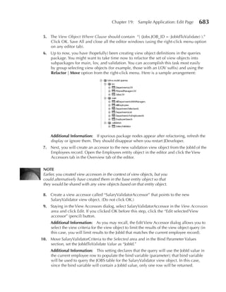 Chapter 19:     Sample Application: Edit Page        683

 5. The View Object Where Clause should contain “( (Jobs.JOB_ID = :JobIdToValidate) ).”
    Click OK. Save All and close all the editor windows (using the right-click menu option
    on any editor tab).
 6. Up to now, you have (hopefully) been creating view object definitions in the queries
    package. You might want to take time now to refactor the set of view objects into
    subpackages for main, lov, and validation. You can accomplish this task most easily
    by group selecting view objects (for example, those with an LOV suffix) and using the
    Refactor | Move option from the right-click menu. Here is a sample arrangement:




     Additional Information: If spurious package nodes appear after refactoring, refresh the
     display or ignore them. They should disappear when you restart JDeveloper.
 7. Next, you will create an accessor to the new validation view object from the JobId of the
    Employees record. Open the Employees entity object in the editor and click the View
    Accessors tab in the Overview tab of the editor.

 NOTe
 Earlier, you created view accessors in the context of view objects, but you
 could alternatively have created them in the base entity object so that
 they would be shared with any view objects based on that entity object.

 8. Create a view accessor called “SalaryValidatorAccessor” that points to the new
    SalaryValidator view object. (Do not click OK.)
 9. Staying in the View Accessors dialog, select SalaryValidatorAccessor in the View Accessors
    area and click Edit. If you clicked OK before this step, click the “Edit selected View
    accessor” (pencil) button.
     Additional Information: As you may recall, the Edit View Accessor dialog allows you to
     select the view criteria for the view object to limit the results of the view object query (in
     this case, you will limit results to the JobId that matches the current employee record).
10. Move SalaryValidatorCriteria to the Selected area and in the Bind Parameter Values
    section, set the JobIdToValidate Value as “JobId.”
     Additional Information: This setting declares that the query will use the JobId value in
     the current employee row to populate the bind variable (parameter); that bind variable
     will be used to query the JOBS table for the SalaryValidator view object. In this case,
     since the bind variable will contain a JobId value, only one row will be returned.
 
