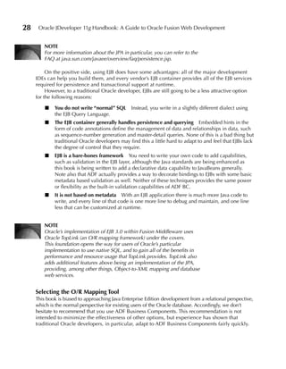 28    Oracle JDeveloper 11g Handbook: A Guide to Oracle Fusion Web Development


         NOTe
         For more information about the JPA in particular, you can refer to the
         FAQ at java.sun.com/javaee/overview/faq/persistence.jsp.

          On the positive side, using EJB does have some advantages: all of the major development
     IDEs can help you build them, and every vendor’s EJB container provides all of the EJB services
     required for persistence and transactional support at runtime.
          However, to a traditional Oracle developer, EJBs are still going to be a less attractive option
     for the following reasons:

         ■   You do not write “normal” SQL       Instead, you write in a slightly different dialect using
             the EJB Query Language.
         ■   The eJB container generally handles persistence and querying Embedded hints in the
             form of code annotations define the management of data and relationships in data, such
             as sequence-number generation and master-detail queries. None of this is a bad thing but
             traditional Oracle developers may find this a little hard to adapt to and feel that EJBs lack
             the degree of control that they require.
         ■   eJB is a bare-bones framework You need to write your own code to add capabilities,
             such as validation in the EJB layer, although the Java standards are being enhanced as
             this book is being written to add a declarative data capability to JavaBeans generally.
             Note also that ADF actually provides a way to decorate bindings to EJBs with some basic
             metadata based validation as well. Neither of these techniques provides the same power
             or flexibility as the built-in validation capabilities of ADF BC.
         ■   It is not based on metadata With an EJB application there is much more Java code to
             write, and every line of that code is one more line to debug and maintain, and one line
             less that can be customized at runtime.


         NOTe
         Oracle’s implementation of EJB 3.0 within Fusion Middleware uses
         Oracle TopLink (an O/R mapping framework) under the covers.
         This foundation opens the way for users of Oracle’s particular
         implementation to use native SQL, and to gain all of the benefits in
         performance and resource usage that TopLink provides. TopLink also
         adds additional features above being an implementation of the JPA,
         providing, among other things, Object-to-XML mapping and database
         web services.


     Selecting the O/R Mapping Tool
     This book is biased to approaching Java Enterprise Edition development from a relational perspective,
     which is the normal perspective for existing users of the Oracle database. Accordingly, we don’t
     hesitate to recommend that you use ADF Business Components. This recommendation is not
     intended to minimize the effectiveness of other options, but experience has shown that
     traditional Oracle developers, in particular, adapt to ADF Business Components fairly quickly.
 