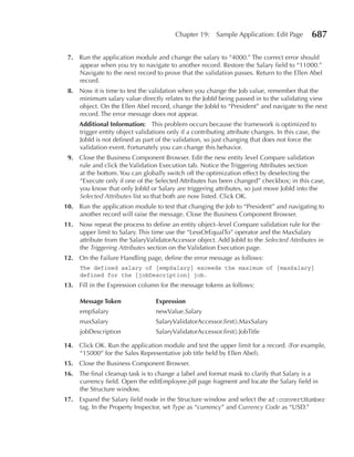 Chapter 19:    Sample Application: Edit Page        687

 7. Run the application module and change the salary to “4000.” The correct error should
    appear when you try to navigate to another record. Restore the Salary field to “11000.”
    Navigate to the next record to prove that the validation passes. Return to the Ellen Abel
    record.
 8. Now it is time to test the validation when you change the Job value, remember that the
    minimum salary value directly relates to the JobId being passed in to the validating view
    object. On the Ellen Abel record, change the JobId to “President” and navigate to the next
    record. The error message does not appear.
     Additional Information: This problem occurs because the framework is optimized to
     trigger entity object validations only if a contributing attribute changes. In this case, the
     JobId is not defined as part of the validation, so just changing that does not force the
     validation event. Fortunately you can change this behavior.
 9. Close the Business Component Browser. Edit the new entity level Compare validation
    rule and click the Validation Execution tab. Notice the Triggering Attributes section
    at the bottom. You can globally switch off the optimization effect by deselecting the
    “Execute only if one of the Selected Attributes has been changed” checkbox; in this case,
    you know that only JobId or Salary are triggering attributes, so just move JobId into the
    Selected Attributes list so that both are now listed. Click OK.
10. Run the application module to test that changing the Job to “President” and navigating to
    another record will raise the message. Close the Business Component Browser.
11. Now repeat the process to define an entity object–level Compare validation rule for the
    upper limit to Salary. This time use the “LessOrEqualTo” operator and the MaxSalary
    attribute from the SalaryValidatorAccessor object. Add JobId to the Selected Attributes in
    the Triggering Attributes section on the Validation Execution page.
12. On the Failure Handling page, define the error message as follows:
     The defined salary of {empSalary} exceeds the maximum of {maxSalary}
     defined for the {jobDescription} job.
13. Fill in the Expression column for the message tokens as follows:

     Message Token                expression
     empSalary                    newValue.Salary
     maxSalary                    SalaryValidatorAccessor.first().MaxSalary
     jobDescription               SalaryValidatorAccessor.first().JobTitle

14. Click OK. Run the application module and test the upper limit for a record. (For example,
    “15000” for the Sales Representative job title held by Ellen Abel).
15. Close the Business Component Browser.
16. The final cleanup task is to change a label and format mask to clarify that Salary is a
    currency field. Open the editEmployee.jsff page fragment and locate the Salary field in
    the Structure window.
17. Expand the Salary field node in the Structure window and select the af:convertNumber
    tag. In the Property Inspector, set Type as “currency” and Currency Code as “USD.”
 