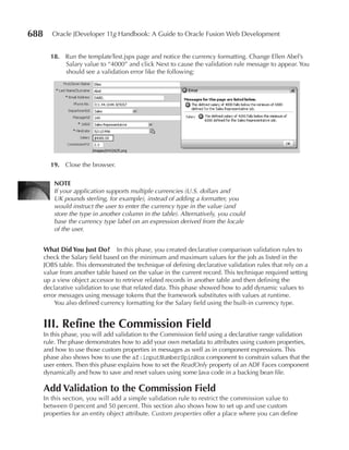 688      Oracle JDeveloper 11g Handbook: A Guide to Oracle Fusion Web Development


        18. Run the templateTest.jspx page and notice the currency formatting. Change Ellen Abel’s
            Salary value to “4000” and click Next to cause the validation rule message to appear. You
            should see a validation error like the following:




        19. Close the browser.

         NOTe
         If your application supports multiple currencies (U.S. dollars and
         UK pounds sterling, for example), instead of adding a formatter, you
         would instruct the user to enter the currency type in the value (and
         store the type in another column in the table). Alternatively, you could
         base the currency type label on an expression derived from the locale
         of the user.


      What Did You Just Do? In this phase, you created declarative comparison validation rules to
      check the Salary field based on the minimum and maximum values for the job as listed in the
      JOBS table. This demonstrated the technique of defining declarative validation rules that rely on a
      value from another table based on the value in the current record. This technique required setting
      up a view object accessor to retrieve related records in another table and then defining the
      declarative validation to use that related data. This phase showed how to add dynamic values to
      error messages using message tokens that the framework substitutes with values at runtime.
          You also defined currency formatting for the Salary field using the built-in currency type.


      III. Refine the Commission Field
      In this phase, you will add validation to the Commission field using a declarative range validation
      rule. The phase demonstrates how to add your own metadata to attributes using custom properties,
      and how to use those custom properties in messages as well as in component expressions. This
      phase also shows how to use the af:inputNumberSpinBox component to constrain values that the
      user enters. Then this phase explains how to set the ReadOnly property of an ADF Faces component
      dynamically and how to save and reset values using some Java code in a backing bean file.

      Add Validation to the Commission Field
      In this section, you will add a simple validation rule to restrict the commission value to
      between 0 percent and 50 percent. This section also shows how to set up and use custom
      properties for an entity object attribute. Custom properties offer a place where you can define
 