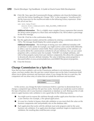 690      Oracle JDeveloper 11g Handbook: A Guide to Oracle Fusion Web Development


        10. Click OK. Now open the CommissionPct Range validation rule (from the Validator tab)
            and click the Failure Handling tab. Change “50%” in the message to “{maxPercent}%.”
            Set the Expression for the maxPercent token to the following Groovy expression. (Enter
            this all on one line.)
              new java.lang.Float(
                  source.hints.CommissionPct.MAX_ALLOWED_COMMISSION
                  ).value * 100
              Additional Information: This is a slightly more complex Groovy expression that converts
              the String custom property to a float value and multiplies it by 100 to obtain a percentage
              for the error message.
        11. Click OK. Click Yes in the confirmation dialog.
        12. Run the application module and test the validation by entering a commission above 0.5
            (50%). The message should display the custom property value.
              Additional Information: This technique of storing your own additional metadata with
              an attribute is really useful; for example, you might want to color certain fields differently
              or allow a user to customize certain fields. These custom properties on the attribute can
              be used to define the customizations centrally for all user interfaces. You can use custom
              properties with a common name (for example, “COLOR”) on multiple attributes, and
              refer to these property names from user interface components; this allows the components
              to dynamically discover attribute metadata. The value of defining custom properties is
              discussed further at www.avromroyfaderman.com/2008/07/the-power-of-properties.
        13. Close the browser.


      Change Commission to a Spin Box
      Now that you have enabled a rule on the Commission attribute to set minimum and maximum
      values, you have another idea: the spin box control (shown next on the Sales Commission field)
      allows you to define minimum and maximum values; if you change the item to a spin box, the
      component will not allow entry of values that are outside the minimum and maximum.




           In this section, you change the Sales Commission field to a spin box to demonstrate how to
      change a component type and how the spin box works. Normally you would also want to enforce
      this type of business rule in your business components or database as well. Relying on the UI side
      alone to apply business rules validation is not a good idea for the following reasons:

          ■   You might want to expose this attribute through another application that does not have
              a user interface (for example, a file upload application).
          ■   It is easy for a hacker to bypass client-side validation so you must check the value on the
              business components side (and probably also on the database side).
          ■   Each application that works with the attribute must write program code for the same
              business rule validation. If an application developer somehow forgets to implement this
              validation, the resulting data could become corrupt.
 