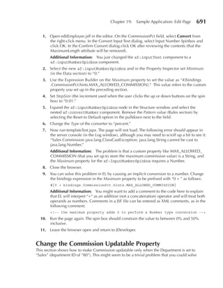 Chapter 19:     Sample Application: Edit Page      691

   1. Open editEmployee.jsff in the editor. On the CommissionPct field, select Convert from
      the right-click menu. In the Convert Input Text dialog, select Input Number Spinbox and
      click OK. In the Confirm Convert dialog click OK after reviewing the contents (that the
      MaximumLength attribute will be removed).
        Additional Information: You just changed the af:inputText component to a
        af:inputNumberSpinbox component.
   2. Select the new af:inputNumberSpinBox and in the Property Inspector set Minimum
      (in the Data section) to “0.”
   3. Use the Expression Builder on the Maximum property to set the value as “#{bindings
      .CommissionPct.hints.MAX_ALLOWED_COMMISSION}.” This value refers to the custom
      property you set up in the preceding section.
   4. Set StepSize (the increment used when the user clicks the up or down buttons on the spin
      box) to “0.01.”
   5. Expand the af:inputNumberSpinbox node in the Structure window and select the
      nested af:convertNumber component. Remove the Pattern value (Rules section) by
      selecting the Reset to Default option in the pulldown next to the field.
   6. Change the Type of the converter to “percent.”
   7. Now run templateTest.jspx. The page will not load. The following error should appear in
      the server console (in the Log window), although you may need to scroll up a bit to see it:
      “Sales Commission java.lang.ClassCastException: java.lang.String cannot be cast to
      java.lang.Number.”
        Additional Information: The problem is that a custom property like MAX_ALLOWED_
        COMMISSION (that you set up to store the maximum commission value) is a String, and
        the Maximum property for the af:InputNumberSpinbox requires a Number.
   8. Close the browser.
   9. You can solve this problem in EL by causing an implicit conversion to a number. Change
      the bindings expression in the Maximum property to be prefixed with “0 + ” as follows:
        #{0 + bindings.CommissionPct.hints.MAX_ALLOWED_COMMISSION}
        Additional Information: You might want to add a comment to the code here to explain
        that EL will interpret “+” as an addition (not a concatenation) operator and will treat both
        operands as numbers. Comments in a JSF file can be entered as XML comments, as in the
        following comment:
        <!-- the maximum property adds 0 to perform a Number type conversion -->
  10. Run the page again. The spin box should constrain the value to between 0% and 50%
      inclusive.
  11. Leave the browser open and return to JDeveloper.


Change the Commission Updatable Property
This section shows how to make Commission updatable only when the Department is set to
“Sales” (department ID of “80”). This might seem to be a trivial problem that you could solve
 