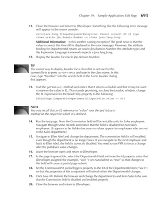 Chapter 19:     Sample Application: Edit Page   693

11. Close the browser and return to JDeveloper. Something like the following error message
    will appear in the server console:
     errorjava.lang.IllegalArgumentException: Cannot convert 80 of type
     class oracle.jbo.domain.Number to class java.lang.Long
     Additional Information: Is this another casting exception? The good news is that the
     value is correct this time (80 is displayed in the error message). However, the attribute
     binding for DepartmentId returns an oracle.jbo.domain.Number (the attribute type) and
     the Expression Language framework expects a java.lang.Long.
12. Display the Javadoc for oracle.jbo.domain.Number.

 TIP
 The easiest way to display Javadoc for a class that is not used in the
 current file is to press alt-shift-minus and type in the class name. In this
 case, type “Number” into the search field in the Go to Javadoc dialog
 that appears.

13. Find the getValue() method and notice that it returns a double and that it may be used
    to retrieve the value in EL. That sounds promising, so close the Javadoc window, change
    the EL expression for the Read Only property to the following:
     #{bindings.ComparableDepartmentId.inputValue.value != 80}


 NOTe
 You may recall that an EL reference to “value” runs the getValue()
 method on the object for which it is defined.

14. Run the test page. Now the Commission field will be writable only for Sales employees.
    Navigate through some records and notice that the field is disabled for non-Sales
    employees. (It appears to be hidden because no values appear for employees who are not
    in the Sales department.)
15. Navigate to Ellen Abel and change the department. The commission field is still enabled,
    even though the department is no longer Sales. If you navigate to the next employee and
    back to Ellen Abel, the field is correctly disabled. You need to use PPR to force a change
    after the pulldown value changes.
16. Leave the browser open and return to JDeveloper.
17. In the page fragment file, select the DepartmentId field and note the Id property value that
    JDeveloper assigned (for example, “soc1”); set AutoSubmit as “true” so that changes to
    the field will cause a partial page submit.
18. Set the CommissionPct partialTriggers property to the ID of the DepartmentId item (“soc1”)
    so that the properties of this component will refresh when the DepartmentId changes.
19. Click Save All. Refresh the browser and change the department to and from Sales to be sure
    that the Commission field is disabled and enabled properly.
20. Close the browser and return to JDeveloper.
 