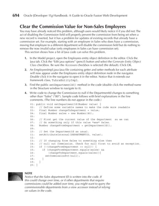 694      Oracle JDeveloper 11g Handbook: A Guide to Oracle Fusion Web Development


      Clear the Commission Value for Non-Sales employees
      You may have already noticed this problem, although users would likely notice it if you did not: The
      act of disabling the Commission field will properly prevent the commission from being set when a
      new record is inserted, but it has a problem for updates of existing records that already have a
      commission set. For example, starting with an employee in Sales who does have a commission,
      moving that employee to a different department will disable the commission field but do nothing to
      remove the now invalid value (only employees in Sales can have commission set).
          This section shows how a bit of Java code can solve this problem.

          1. In the Model project, open the Employees entity object definition in the editor. Click the
             Java tab. Click the “Edit java options” (pencil) button and select the Generate Entity Object
             Class checkbox. Be sure the Accessors checkbox is selected (the default). Click OK.
          2. An EmployeesImpl.java Java file containing getter and setter methods for each attribute
             will now appear under the Employees entity object definition node in the navigator.
             Double click it in the navigator to open it in the editor. Notice that it extends our
             framework class, TuhraEntityImpl.
          3. Find the public setDepartmentId() method in the code (double click the method name
             in the Structure window to navigate to it).
          4. Write code to change the Commission to null if the DepartmentId changes to something
             other than “Sales” (“80”). Sample code follows with brief explanations in the line
             comments. (The line numbers do not appear in the code.)
              01: public void setDepartmentId(Number value) {
              02:   // Define some variable names to make the code more readable
              03:   final Number changeToDepartment = value;
              04:   final Number sales = new Number(80);
              05:
              06:   // First get the current value of the department so we can
              07:   // do something only if this value *was* Sales.
              08:   Number changeFromDepartment = getDepartmentId();
              09:
              10:   // Set the DepartmentId as usual.
              11:   setAttributeInternal(DEPARTMENTID, value);
              12:
              13:   // If changing from Sales to something else then
              14:   // null out Commission. Check for null first to avoid an exception.
              15:   if (!(changeFromDepartment == null)) {
              15:     if (changeFromDepartment.equals(sales) &&
              16:         !changeToDepartment.equals(sales)){
              17:       setCommissionPct(null);
              18:     }
              19:   }
              20: }


          NOTe
          Notice that the Sales department ID is written into the code. If
          this could change over time, or if other departments that require
          commissions could be added over time, you might want to query the
          commissionable departments from a view accessor instead of relying
          on values in the code.
 