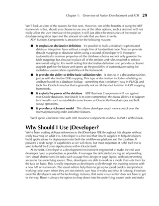 Chapter 1:     Overview of Fusion Development and ADF             29

We’ll look at some of the reasons for that next. However, one of the benefits of using the ADF
framework is that, should you choose to use any of the other options, such a decision will not
really affect the user interface of the project; it will just affect the mechanics of the model or
database integration layer and the amount of code that you have to write.
    ADF Business Components is attractive for the following reasons:

    ■   It emphasizes declarative definition It’s possible to build a relatively sophisticated
        database integration layer without a single line of handwritten code. You can generate
        default mappings to database tables using a wizard. JDeveloper will introspect
        (automatically examine properties of) the database schema and not only generate the
        table mappings but also put in place all of the artifacts and rules required to enforce
        referential integrity. It is worth noting that declarative definition also provides a cleaner
        upgrade path for the future and opens up the possibility of customization using the
        metadata customization capabilities of the framework.
    ■   It provides the ability to define basic validation rules It does so in a declarative fashion,
        just as with declarative O/R mapping. This type of declaration includes validating an
        attribute based on a database lookup—something that is relatively easy in PL/SQL and
        tools like Oracle Forms but that is generally not an off-the-shelf function in O/R mapping
        frameworks.
    ■   It exploits the power of the database ADF Business Components will run against
        non-Oracle databases, but Oracle is its core competency; this focus allows it to support
        functionality such as interMedia (now known as Oracle Multimedia) types and bulk
        (array) operations.
    ■   It provides a rich event model This allows developer much more control over the
        internal processing order and other features.

    We’ll spend a lot more time with ADF Business Components in detail in Part II of this book.


Why Should I use JDeveloper?
We’ve been making oblique references to the JDeveloper IDE throughout this chapter without
really touching on what it is. JDeveloper is a free tool that Oracle supplies to help developers
build applications for deployment onto both the middleware platform and the database. It
provides a wide range of capabilities as we will show, but most important, it is the tool that is
used to build the Fusion Applications within Oracle itself.
    At its heart, JDeveloper is a development environment engineered to make the end user
developer (you) as productive as possible. It manages the delicate balancing act of providing
very visual abstractions for tasks such as page flow design or page layout, without preventing
access to the underlying source. Thus, developers are able to work in a mode that suits them for
the task on hand. This is really important as developers cycle through the learning process with
a new API or framework. The visual editors help them to get up to speed quickly and produce
working code, even when they are not entirely sure how it works and what it is doing. However,
once the developer’s use of the technology matures, that same visual editor does not have to get
in the way. There is always the option to drop down into the underlying source code and make
 