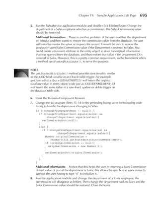 Chapter 19:    Sample Application: Edit Page      695

5. Run the TuhraService application module and double click EditEmployee. Change the
   department of a Sales employee who has a commission. The Sales Commission value
   should be removed.
    Additional Information: There is another problem: if the user modifies the department
    by mistake and then wants to restore the commission value from the database, the user
    will need to reenter the value or requery the record. It would be nice to restore the
    previously saved Sales Commission value if the Department is restored to Sales. You
    could create a transient attribute in the entity object to store the original information
    that was queried from the database, and then restore that value if the department ID is
    restored to Sales. However, this is a pretty common requirement, so the framework offers
    a method, getPostedAttribute(), to serve this purpose.

NOTe
The getPostedAttribute() method provides functionality similar
to the :OLD bind variable in an Oracle table trigger. For example,
getPostedAttribute(DEPARTMENTID) will return the original
database value in entity object code just as :OLD.DEPARTMENT_ID
will return the same value in a row-level, update or delete trigger on
the database table side.

6. Close the Business Component Browser.
7. Change the if structure (lines 15–18 in the preceding listing) as in the following code
   listing to handle the department changing to Sales.
    if (!(changeFromDepartment == null)) {
      if (changeFromDepartment.equals(sales) &&
          !changeToDepartment.equals(sales)){
        setCommissionPct(null);
      }
      else {
        if (!changeFromDepartment.equals(sales) &&
                   changeToDepartment.equals(sales)){
          Number originalCommission =
              (Number)this.getPostedAttribute(COMMISSIONPCT);
          if (originalCommission == null){
             originalCommission = new Number(0);
          }
          setCommissionPct(originalCommission);
        }
      }
    }
    Additional Information: Notice that this helps the user by entering a Sales Commission
    default value of zero if the department is Sales; this allows the spin box to work correctly
    without the user having to type “0” to initialize it.
8. Run the application module and change the department of a Sales employee; the
   commission will disappear as before. Then change the department back to Sales and the
   Sales Commission value should be restored. Close the tester.
 