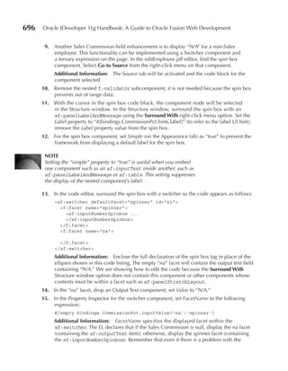 696   Oracle JDeveloper 11g Handbook: A Guide to Oracle Fusion Web Development


       9. Another Sales Commission field enhancement is to display “N/A” for a non-Sales
          employee. This functionality can be implemented using a Switcher component and
          a ternary expression on the page. In the editEmployee.jsff editor, find the spin box
          component. Select Go to Source from the right-click menu on that component.
           Additional Information: The Source tab will be activated and the code block for the
           component selected.
      10. Remove the nested f:validator subcomponent; it is not needed because the spin box
          prevents out of range data.
      11. With the cursor in the spin box code block, the component node will be selected
          in the Structure window. In the Structure window, surround the spin box with an
          af:panelLabelAndMessage using the Surround With right-click menu option. Set the
          Label property to “#{bindings.CommissionPct.hints.label}” (to refer to the label UI hint);
          remove the Label property value from the spin box.
      12. For the spin box component, set Simple (on the Appearance tab) as “true” to prevent the
          framework from displaying a default label for the spin box.

       NOTe
       Setting the “simple” property to “true” is useful when you embed
       one component such as an af:inputText inside another, such as
       af:panelLabelAndMessage or af:table. This setting suppresses
       the display of the nested component’s label.

      13. In the code editor, surround the spin box with a switcher so the code appears as follows:
           <af:switcher defaultFacet="spinner" id="s1">
             <f:facet name="spinner">
               <af:inputNumberSpinbox ...
               </af:inputNumberSpinbox>
             </f:facet>
             <f:facet name="na">

             </f:facet>
           </af:switcher>
           Additional Information: Enclose the full declaration of the spin box tag in place of the
           ellipses shown in this code listing. The empty “na” facet will contain the output text field
           containing “N/A.” We are showing how to edit the code because the Surround With
           Structure window option does not contain this component or other components whose
           contents must be within a facet such as af:panelStretchLayout.
      14. In the “na” facet, drop an Output Text component; set Value to “N/A.”
      15. In the Property Inspector for the switcher component, set FacetName to the following
          expression:
           #{empty bindings.CommissionPct.inputValue?'na':'spinner'}
           Additional Information: FacetName specifies the displayed facet within the
           af:switcher. The EL declares that if the Sales Commission is null, display the na facet
           (containing the af:outputText item); otherwise, display the spinner facet (containing
           the af:inputNumberSpinbox). Remember that even if there is a problem with the
 