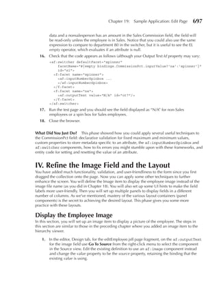 Chapter 19:    Sample Application: Edit Page       697

        data and a nonsalesperson has an amount in the Sales Commission field, the field will
        be read-only unless the employee is in Sales. Notice that you could also use the same
        expression to compare to department 80 in the switcher, but it is useful to see the EL
        empty operator, which evaluates if an attribute is null.
  16. Check that the code appears as follows (although your Output Text Id property may vary:
        <af:switcher defaultFacet="spinner"
            facetName="#{empty bindings.CommissionPct.inputValue?'na':'spinner'}"
            id="s1">
          <f:facet name="spinner">
            <af:inputNumberSpinbox ...
            </af:inputNumberSpinbox>
          </f:facet>
          <f:facet name="na">
            <af:outputText value="N/A” id="ot7"/>
          </f:facet>
        </af:switcher>
  17. Run the test page and you should see the field displayed as “N/A” for non-Sales
      employees or a spin box for Sales employees.
  18. Close the browser.


What Did You Just Do? This phase showed how you could apply several useful techniques to
the CommissionPct field: declarative validation for fixed maximum and minimum values,
custom properties to store metadata specific to an attribute, the af:inputNumberSpinBox and
af:switcher components, how to fix errors you might stumble upon with these frameworks, and
entity code for setting and resetting the value of an attribute.


IV. Refine the Image Field and the Layout
You have added much functionality, validation, and user-friendliness to the form since you first
dragged the collection onto the page. Now you can apply some other techniques to further
enhance the screen. You will define the Image item to display the employee image instead of the
image file name (as you did in Chapter 18). You will also set up some UI hints to make the field
labels more user-friendly. Then you will set up multiple panels to display fields in a different
number of columns. As we’ve mentioned, mastery of the various layout containers (panel
components) is the secret to achieving the desired layout. This phase gives you some more
practice with these layouts.

Display the employee Image
In this section, you will set up an image item to display a picture of the employee. The steps in
this section are similar to those in the preceding chapter where you added an image item to the
hierarchy viewer.

   1. In the editor, Design tab, for the editEmployee.jsff page fragment, on the af:outputText
      for the image field use Go To Source from the right-click menu to select the component
      in the Source view. Edit the existing definition to use an af:image component instead
      and change the value property to be the source property, retaining the binding that the
      existing value is using.
 