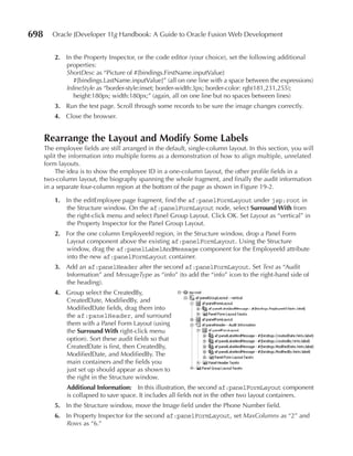 698      Oracle JDeveloper 11g Handbook: A Guide to Oracle Fusion Web Development


          2. In the Property Inspector, or the code editor (your choice), set the following additional
             properties:
             ShortDesc as “Picture of #{bindings.FirstName.inputValue}
                #{bindings.LastName.inputValue}” (all on one line with a space between the expressions)
             InlineStyle as “border-style:inset; border-width:3px; border-color: rgb(181,231,255);
                height:180px; width:180px;” (again, all on one line but no spaces between lines)
          3. Run the test page. Scroll through some records to be sure the image changes correctly.
          4. Close the browser.


      Rearrange the Layout and Modify Some Labels
      The employee fields are still arranged in the default, single-column layout. In this section, you will
      split the information into multiple forms as a demonstration of how to align multiple, unrelated
      form layouts.
           The idea is to show the employee ID in a one-column layout, the other profile fields in a
      two-column layout, the biography spanning the whole fragment, and finally the audit information
      in a separate four-column region at the bottom of the page as shown in Figure 19-2.

          1. In the editEmployee page fragment, find the af:panelFormLayout under jsp:root in
             the Structure window. On the af:panelFormLayout node, select Surround With from
             the right-click menu and select Panel Group Layout. Click OK. Set Layout as “vertical” in
             the Property Inspector for the Panel Group Layout.
          2. For the one column EmployeeId region, in the Structure window, drop a Panel Form
             Layout component above the existing af:panelFormLayout. Using the Structure
             window, drag the af:panelLabelAndMessage component for the EmployeeId attribute
             into the new af:panelFormLayout container.
          3. Add an af:panelHeader after the second af:panelFormLayout. Set Text as “Audit
             Information” and MessageType as “info” (to add the “info” icon to the right-hand side of
             the heading).
          4. Group select the CreatedBy,
             CreatedDate, ModifiedBy, and
             ModifiedDate fields, drag them into
             the af:panelHeader, and surround
             them with a Panel Form Layout (using
             the Surround With right-click menu
             option). Sort these audit fields so that
             CreatedDate is first, then CreatedBy,
             ModifiedDate, and ModifiedBy. The
             main containers and the fields you
             just set up should appear as shown to
             the right in the Structure window.
              Additional Information: In this illustration, the second af:panelFormLayout component
              is collapsed to save space. It includes all fields not in the other two layout containers.
          5. In the Structure window, move the Image field under the Phone Number field.
          6. In Property Inspector for the second af:panelFormLayout, set MaxColumns as “2” and
             Rows as “6.”
 