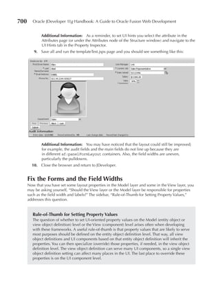 700      Oracle JDeveloper 11g Handbook: A Guide to Oracle Fusion Web Development


             Additional Information: As a reminder, to set UI hints you select the attribute in the
             Attributes page (or under the Attributes node of the Structure window) and navigate to the
             UI Hints tab in the Property Inspector.
         9. Save all and run the templateTest.jspx page and you should see something like this:




             Additional Information: You may have noticed that the layout could still be improved;
             for example, the audit fields and the main fields do not line up because they are
             in different af:panelFormLayout containers. Also, the field widths are uneven,
             particularly the pulldowns.
        10. Close the browser and return to JDeveloper.


      Fix the Forms and the Field Widths
      Now that you have set some layout properties in the Model layer and some in the View layer, you
      may be asking yourself, “Should the View layer or the Model layer be responsible for properties
      such as the field width and labels?” The sidebar, “Rule-of-Thumb for Setting Property Values,”
      addresses this question.


        Rule-of-Thumb for Setting Property Values
        The question of whether to set UI-oriented property values on the Model (entity object or
        view object definition) level or the View (component) level arises often when developing
        with these frameworks. A useful rule-of-thumb is that property values that are likely to serve
        most purposes should be defined on the entity object definition level. That way, all view
        object definitions and UI components based on that entity object definition will inherit the
        properties. You can then specialize (override) those properties, if needed, in the view object
        definition level. The view object definition can serve many UI components, so a single view
        object definition setting can affect many places in the UI. The last place to override these
        properties is on the UI component level.
 