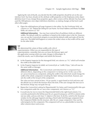 Chapter 19:    Sample Application: Edit Page       701

    Applying the rule-of-thumb, you decide that the width properties should be set on the user
interface level. You have already set the attribute width properties on the Employees entity object
definition level. If you change those properties again, other screens will be affected. You have also
used the AllEmployees view object definition elsewhere, so making changes at that level could
affect other pages.

    1. Open the editEmployee.jsff page fragment in the editor. For the FirstName field, set
       columns as “30.” Repeat the setting for Last Name. For Email Address and Phone Number
       fields, set columns as “30.”
        Additional Information: You may have noticed that all pulldown fields are different
        widths. The default width for a pulldown is based on the widest value in the list. However,
        you can use the ContentStyle property to override the default width and make all lists the
        same size. The JobId field happens to contain the widest values so that width will be used
        for the other fields.

    TIP
    We determined the values of these widths with a bit of
    experimentation. When you are responsible for this type of
    experimentation, remember that you can leave the browser open and
    the application running while you make changes in JDeveloper. To
    check the results, save in JDeveloper and refresh the browser.

    2. In the Property Inspector for the ManagerId field, set columns as “31,” which will emulate
       the width of the JobId field.
    3. In the Property Inspector for JobId, set ContentStyle as “width:193px;.” Job will now be
       the same width as Manager.
        Additional Information: The ContentStyle and InlineStyle for a component have
        different effects, depending on the component it is being set for. In the case of the
        af:selectOneChoice component, setting the width in the InlineStyle would change the
        width of the whole component including the label. Setting ContentStyle, however, just
        sets the width of the list part of the component.
        The value we have arrived at here, 193 px (pixels), is again based on trial and error and
        the default size at which the browser draws the fonts. If the user changes the font size in
        the browser, things may not quite line up.
    4. Repeat the ContentStyle setting for DepartmentId. For Salary and CommissionPct (the spin
       box component under the af:switcher component), set Columns as “15.”
    5. It would also be nice to move the DepartmentId field to the right-hand column. It is
       currently positioned to the left because the af:panelFormLayout will fill in column order,
       not row order, and you only have 11 objects in the form. To do this, switch to the Structure
       window for the edit page fragment and drag a Panel Label And Message component from
       the Component Palette into the structure, after the af:image component. Clear out the
       Label property for this component. This component will act as a placeholder to move the
       other columns down (and across).
 