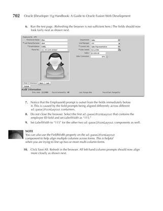 702   Oracle JDeveloper 11g Handbook: A Guide to Oracle Fusion Web Development


       6. Run the test page. (Refreshing the browser is not sufficient here.) The fields should now
          look fairly neat as shown next.




       7. Notice that the EmployeeId prompt is outset from the fields immediately below
          it. This is caused by the field prompts being aligned differently across different
          af:panelFormLayout containers.
       8. Do not close the browser. Select the first af:panelFormLayout that contains the
          employee ID field and set LabelWidth as “115.”
       9. Set LabelWidth to “115” for the other two af:panelFormLayout components as well.

       NOTe
       You can also use the FieldWidth property on the af:panelFormLayout
       component to help align multiple columns across forms. This is helpful
       when you are trying to line up two or more multi-column forms.

      10. Click Save All. Refresh in the browser. All left-hand column prompts should now align
          more closely as shown next.
 