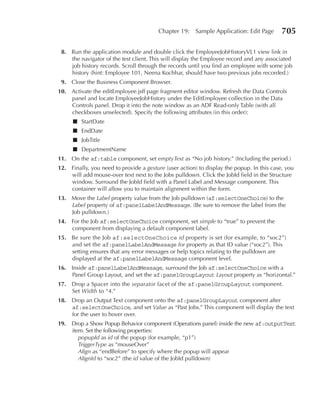 Chapter 19:     Sample Application: Edit Page      705

 8. Run the application module and double click the EmployeeJobHistoryVL1 view link in
    the navigator of the test client. This will display the Employee record and any associated
    job history records. Scroll through the records until you find an employee with some job
    history (hint: Employee 101, Neena Kochhar, should have two previous jobs recorded.)
 9. Close the Business Component Browser.
10. Activate the editEmployee.jsff page fragment editor window. Refresh the Data Controls
    panel and locate EmployeeJobHistory under the EditEmployee collection in the Data
    Controls panel. Drop it into the note window as an ADF Read-only Table (with all
    checkboxes unselected). Specify the following attributes (in this order):
      ■ StartDate
      ■ EndDate
      ■ JobTitle
      ■ DepartmentName
11. On the af:table component, set emptyText as “No job history.” (Including the period.)
12. Finally, you need to provide a gesture (user action) to display the popup. In this case, you
    will add mouse-over text next to the Jobs pulldown. Click the JobId field in the Structure
    window. Surround the JobId field with a Panel Label and Message component. This
    container will allow you to maintain alignment within the form.
13. Move the Label property value from the Job pulldown (af:selectOneChoice) to the
    Label property of af:panelLabelAndMessage. (Be sure to remove the label from the
    Job pulldown.)
14. For the Job af:selectOneChoice component, set simple to “true” to prevent the
    component from displaying a default component label.
15. Be sure the Job af:selectOneChoice id property is set (for example, to “soc2”)
    and set the af:panelLabelAndMessage for property as that ID value (“soc2”). This
    setting ensures that any error messages or help topics relating to the pulldown are
    displayed at the af:panelLabelAndMessage component level.
16. Inside af:panelLabelAndMessage, surround the Job af:selectOneChoice with a
    Panel Group Layout, and set the af:panelGroupLayout Layout property as “horizontal.”
17. Drop a Spacer into the separator facet of the af:panelGroupLayout component.
    Set Width to “4.”
18. Drop an Output Text component onto the af:panelGroupLayout component after
    af:selectOneChoice, and set Value as “Past Jobs.” This component will display the text
    for the user to hover over.
19.   Drop a Show Popup Behavior component (Operations panel) inside the new af:outputText
      item. Set the following properties:
         popupId as id of the popup (for example, “p1”)
         TriggerType as “mouseOver”
         Align as “endBefore” to specify where the popup will appear
         AlignId to “soc2” (the id value of the JobId pulldown)
 