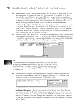 706   Oracle JDeveloper 11g Handbook: A Guide to Oracle Fusion Web Development


      20. Notice that the AlignId value will be outlined in red, indicating an error. In the Structure
          window expand the Errors node at the top. You should see an error such as “Id soc2
          referenced by alignId does not point to an ADF Faces component that sends a client
          component.” To fix this error, select the JobId (af:selectOneChoice) component and
          set the ClientComponent property as “true.” This signifies that the popup behavior can
          refer to this component ID; the error will disappear from the Structure window.
           Additional Information: The ClientComponent property forces the framework to create
           an object in the browser that can be referenced by JavaScript. You should only set this
           value to “true” when you need this capability. If the value is “false,” ADF can optimize
           the way the component is created in the rendered HTML for the page, reducing the size
           of the page markup and increasing performance.
      21. Now run the test page. Navigate to a record for an employee who has job history records.
          Employees with an ID of 101, 102, 114, 176, 200, or 201 have job history records (101,
          176, and 200 have two history records each). Hold the mouse cursor above the Past Jobs
          label. You should see something like the following (for employee 101):




       TIP
       Leave the browser open with the page loaded so that after you make
       a change to components in the layout and save the file, you can test
       the change by refreshing the browser. This technique may not work in
       situations where you are changing Model layer code, controller files,
       or bindings files.

      22. Notice that displaying the history using a table component wastes some space and
          requires scrolling to see the values. As an optional challenge, try to adapt the table
          component and note window to produce the following result:




           Additional Information: The existing structure will work, but you will need to find
           formatting properties for the table and column components and add various items to
           remove the grid lines and banding and to stretch the table to the full width of the note
           window; to not display column headings; to combine the date fields; and to combine
           the job title and department name fields. The following hints may help you create this
           type of display:
 
