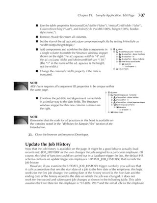 Chapter 19:    Sample Application: Edit Page       707

        ■ Use the table properties HorizontalGridVisible (“false”), VerticalGridVisible (“false”),
          ColumnStretching (“last”), and InlineStyle (“width:100%; height:100%; border-
          style:none;”).
        ■ Remove HeaderText from all columns.
        ■ Set the size of the af:noteWindow component explicitly by setting InlineStyle as
          “width:400px;height:80px;.”
        ■ Add components and combine the date components in
          a single column to match the Structure window snippet
          shown on the right. The af:spacer width is “4” and
          the af:column Width and MinimumWidth are “130.”
          (The “1” in the name of the af:spacer is the height,
          not the width.)
        ■ Change the column’s Width property if the data is
          truncated.

    NOTe
    ADF Faces requires all component ID properties to be unique within
    the same page.

        ■ Combine the job title and department name fields
          in a similar way to the date fields. The Structure
          window snippet for this new column is shown on
          the right.

    NOTe
    Remember that the code for all practices in this book is available on
    the websites noted in the ”Websites for Sample Files” section of the
    Introduction.

  23. Close the browser and return to JDeveloper.


Update the Job History
Now that the job history is available on the page, it might be a good idea to actually load
records into JOB_HISTORY as the user changes the job assigned to a particular employee. Of
course, this kind of function could be carried out in a database trigger; in fact, the default HR
schema contains an update trigger on employees (UPDATE_JOB_HISTORY) that records the
job history.
     However, if you examine the UPDATE_JOB_HISTORY trigger carefully, you will see that
it calls a procedure that sets the start date of a job to the hire date of the employee; this logic
works for the first job change: the starting date of the history record is the hire date and the
ending date of the history record is the date on which the job was changed. It does not
work for the second and subsequent job changes as shown in the following table. This table
assumes the Hire Date for the employee is “01-JUN-1997”and the initial job for the employee
 