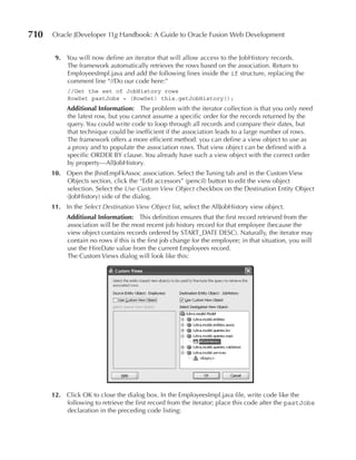 710   Oracle JDeveloper 11g Handbook: A Guide to Oracle Fusion Web Development


       9. You will now define an iterator that will allow access to the JobHistory records.
          The framework automatically retrieves the rows based on the association. Return to
          EmployeesImpl.java and add the following lines inside the if structure, replacing the
          comment line “//Do our code here:”
           //Get the set of JobHistory rows
           RowSet pastJobs = (RowSet) this.getJobHistory();
           Additional Information: The problem with the iterator collection is that you only need
           the latest row, but you cannot assume a specific order for the records returned by the
           query. You could write code to loop through all records and compare their dates, but
           that technique could be inefficient if the association leads to a large number of rows.
           The framework offers a more efficient method: you can define a view object to use as
           a proxy and to populate the association rows. That view object can be defined with a
           specific ORDER BY clause. You already have such a view object with the correct order
           by property—AllJobHistory.
      10. Open the JhistEmpFkAssoc association. Select the Tuning tab and in the Custom View
          Objects section, click the “Edit accessors” (pencil) button to edit the view object
          selection. Select the Use Custom View Object checkbox on the Destination Entity Object
          (JobHistory) side of the dialog.
      11. In the Select Destination View Object list, select the AllJobHistory view object.
           Additional Information: This definition ensures that the first record retrieved from the
           association will be the most recent job history record for that employee (because the
           view object contains records ordered by START_DATE DESC). Naturally, the iterator may
           contain no rows if this is the first job change for the employee; in that situation, you will
           use the HireDate value from the current Employees record.
           The Custom Views dialog will look like this:




      12. Click OK to close the dialog box. In the EmployeesImpl.java file, write code like the
          following to retrieve the first record from the iterator; place this code after the pastJobs
          declaration in the preceding code listing:
 