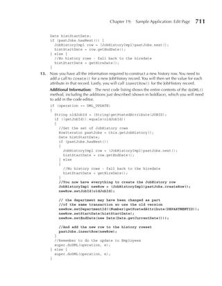 Chapter 19:    Sample Application: Edit Page     711

     Date histStartDate;
     if (pastJobs.hasNext()) {
       JobHistoryImpl row = (JobHistoryImpl)pastJobs.next();
       histStartDate = row.getEndDate();
     } else {
       //No history rows - fall back to the hiredate
       histStartDate = getHireDate();
     }
13. Now you have all the information required to construct a new history row. You need to
    add a call to create() for a new JobHistory record. You will then set the value for each
    attribute in that record. Lastly, you will call insertRow() for the JobHistory record.
     Additional Information: The next code listing shows the entire contents of the doDML()
     method, including the additions just described (shown in boldface), which you will need
     to add in the code editor.
     if (operation == DML_UPDATE)
     {
       String oldJobId = (String)getPostedAttribute(JOBID);
       if (!getJobId().equals(oldJobId))
       {
         //Get the set of JobHistory rows
         RowIterator pastJobs = this.getJobHistory();
         Date histStartDate;
         if (pastJobs.hasNext())
         {
           JobHistoryImpl row = (JobHistoryImpl)pastJobs.next();
           histStartDate = row.getEndDate();
         } else
         {
           //No history rows - fall back to the hiredate
           histStartDate = getHireDate();
         }
         //You now have everything to create the JobHistory row
         JobHistoryImpl newRow = (JobHistoryImpl)pastJobs.createRow();
         newRow.setJobId(oldJobId);

          // the department may have been changed as part
          //of the same transaction so use the old version
          newRow.setDepartmentId((Number)getPostedAttribute(DEPARTMENTID));
          newRow.setStartDate(histStartDate);
          newRow.setEndDate(new Date(Date.getCurrentDate()));

          //And add the new row to the history rowset
          pastJobs.insertRow(newRow);
       }
       //Remember to do the update to Employees
       super.doDML(operation, e);
     } else {
       super.doDML(operation, e);
     }
 