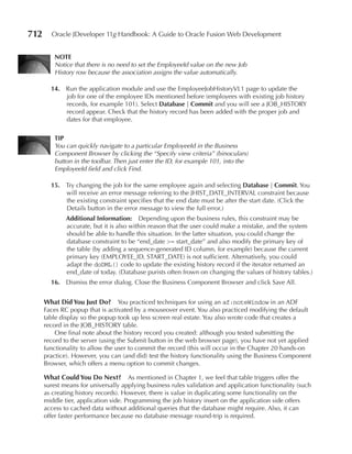 712     Oracle JDeveloper 11g Handbook: A Guide to Oracle Fusion Web Development


         NOTe
         Notice that there is no need to set the EmployeeId value on the new Job
         History row because the association assigns the value automatically.

        14. Run the application module and use the EmployeeJobHistoryVL1 page to update the
            job for one of the employee IDs mentioned before (employees with existing job history
            records, for example 101). Select Database | Commit and you will see a JOB_HISTORY
            record appear. Check that the history record has been added with the proper job and
            dates for that employee.

         TIP
         You can quickly navigate to a particular EmployeeId in the Business
         Component Browser by clicking the “Specify view criteria” (binoculars)
         button in the toolbar. Then just enter the ID, for example 101, into the
         EmployeeId field and click Find.

        15. Try changing the job for the same employee again and selecting Database | Commit. You
            will receive an error message referring to the JHIST_DATE_INTERVAL constraint because
            the existing constraint specifies that the end date must be after the start date. (Click the
            Details button in the error message to view the full error.)
              Additional Information: Depending upon the business rules, this constraint may be
              accurate, but it is also within reason that the user could make a mistake, and the system
              should be able to handle this situation. In the latter situation, you could change the
              database constraint to be “end_date >= start_date” and also modify the primary key of
              the table (by adding a sequence-generated ID column, for example) because the current
              primary key (EMPLOYEE_ID, START_DATE) is not sufficient. Alternatively, you could
              adapt the doDML() code to update the existing history record if the iterator returned an
              end_date of today. (Database purists often frown on changing the values of history tables.)
        16. Dismiss the error dialog. Close the Business Component Browser and click Save All.


      What Did You Just Do? You practiced techniques for using an af:noteWindow in an ADF
      Faces RC popup that is activated by a mouseover event. You also practiced modifying the default
      table display so the popup took up less screen real estate. You also wrote code that creates a
      record in the JOB_HISTORY table.
          One final note about the history record you created: although you tested submitting the
      record to the server (using the Submit button in the web browser page), you have not yet applied
      functionality to allow the user to commit the record (this will occur in the Chapter 20 hands-on
      practice). However, you can (and did) test the history functionality using the Business Component
      Browser, which offers a menu option to commit changes.

      What Could You Do Next? As mentioned in Chapter 1, we feel that table triggers offer the
      surest means for universally applying business rules validation and application functionality (such
      as creating history records). However, there is value in duplicating some functionality on the
      middle tier, application side. Programming the job history insert on the application side offers
      access to cached data without additional queries that the database might require. Also, it can
      offer faster performance because no database message round-trip is required.
 