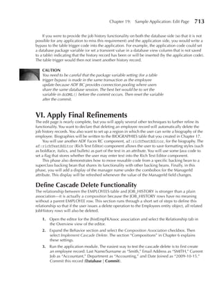 Chapter 19:    Sample Application: Edit Page        713

    If you were to provide the job history functionality on both the database side (so that it is not
possible for any application to miss this requirement) and the application side, you would write a
bypass to the table trigger code into the application. For example, the application code could set
a database package variable (or set a transient value in a database view column that is not saved
to a table) indicating that the history record has been or will be inserted (by the application code).
The table trigger would then not insert another history record.

    CAUTION
    You need to be careful that the package variable setting (for a table
    trigger bypass) is made in the same transaction as the employee
    update because ADF BC provides connection pooling where users
    share the same database session. The best bet would be to set the
    variable in doDML() before the commit occurs. Then reset the variable
    after the commit.



VI. Apply Final Refinements
The edit page is nearly complete, but you will apply several other techniques to further refine its
functionality. You want to declare that deleting an employee record will automatically delete the
job history records. You also want to set up a region in which the user can write a biography of the
employee. Biographies will be written to the BIOGRAPHIES table that you created in Chapter 17.
     You will use another ADF Faces RC component, af:richTextEditor, for the biography. The
af:richTextEditor (Rich Text Editor) component allows the user to save formatting styles (such
as boldface, italics, and bullets) as part of the text in an attribute. You will use some Java code to
set a flag that stores whether the user may enter text into the Rich Text Editor component.
     This phase also demonstrates how to move reusable code from a specific backing bean to a
superclass backing bean that shares its functionality with other backing beans. Finally, in this
phase, you will add a display of the manager name under the combobox for the ManagerId
attribute. This display will be refreshed whenever the value of the ManagerId field changes.

Define Cascade Delete Functionality
The relationship between the EMPLOYEES table and JOB_HISTORY is stronger than a plain
association—it is actually a composition because the JOB_HISTORY rows have no meaning
without a parent EMPLOYEE row. This section runs through a short set of steps to define this
relationship so that if the user issues a delete operation to the Employees entity object, all related
JobHistory rows will also be deleted.

    1. Open the editor for the JhistEmpFKAssoc association and select the Relationship tab in
       the Overview view of the editor.
    2. Expand the Behavior section and select the Composition Association checkbox. Then
       select Implement Cascade Delete. The section “Compositions” in Chapter 6 explains
       these settings.
    3. Run the application module. The easiest way to test the cascade delete is to first create
       an employee record: Last Name/Surname as “Smith,” Email Address as “SMITH,” Current
       Job as “Accountant,” Department as “Accounting,” and Date Joined as “2009-10-15.”
       Commit this record (Database | Commit).
 