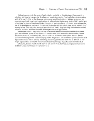 Chapter 1:     Overview of Fusion Development and ADF             31

     Of key importance is the range of technologies available to the developer. JDeveloper is a
platform IDE; that is, it serves the development needs of the entire Oracle platform, from working
with SQL and PL/SQL in the database, to creating Java EE web UIs, to SOA orchestration, to
customizing Oracle’s packaged applications. It is literally the Swiss Army Knife of IDEs and is best
of its breed in many of those core tasks. One area of particular focus, of course, is the support for
the ADF development framework. To use ADF in another IDE such as Eclipse would mean a lot of
editing of raw XML files. In JDeveloper, the developer uses a drag-and-drop environment instead;
all in all, it is a lot more attractive for building Fusion-style applications.
     JDeveloper is also a very adaptable IDE that can be both customized and extended to meet
your requirements. Some of the aspects of customization such as the basic environment, layout,
keyboard shortcuts, code templates, and so forth can be altered from within the tool. Other
customizations require the creation of plug-ins for the product. We don’t have space to discuss that
topic in this book, but it’s a really interesting process to get into and really not as difficult as you
might expect. Head over to OTN (www.oracle.com/technology) if you have an interest in that.
     Of course, there is much, much more to talk about in relation to JDeveloper, so much so in
fact that we devote the next two chapters to it.
 