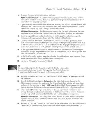 Chapter 19:     Sample Application: Edit Page        715

 6. Refactor the association to the assoc package.
     Additional Information: If a phantom node persists in the navigator, select another
     application and then reselect the tuhra2 application or ignore the node because it will
     clear when you reopen JDeveloper.
 7. Open the editor for the association. In the Relationship tab, expand the Behavior section
    and select the Composition Association checkbox. Also select the Implement Cascade
    Delete and Update Top Level History Columns checkboxes.
     Additional Information: The latter setting ensures that the audit columns on the main
     employee record will also be changed when the Biographies detail record is updated.
 8. Create an updatable view object definition in for Biographies called EmployeeBio
    (in tuhra.model.queries.main). Select all of the attributes. Click Finish.
 9. Create a view link definition, EmployeeBioVL, in tuhra.model.queries.main
    with a relationship between AllEmployees (source) and EmployeeBio (destination) that
    is defined with a Cardinality of “1..0-1” and that uses the BiographiesEmployeesFkAssoc
    association. (Remember to click Add after selecting the association on both sides.)
10. In the application module definition, add an instance of the EmployeeBio view object
    definition (calling it ‘EmployeeBio”) as a child of EditEmployee via an instance of the new
    view link definition. Click Save All.
11. In the ViewController project, open the editor for the editEmployee page fragment. Drop
    an af:panelBox after the second af:panelFormLayout.
12. Set Text as “Biography” to specify the label.

 TIP
 You can edit label properties by overtyping the text in the visual editor.
 Sometimes this technique is faster than opening the Property Inspector
 or locating and changing the property in the source code editor.

13. Set InlineStyle of the af:panelBox component to “width:800px;” to specify the size of
    the container.
14. Refresh the Data Control panel (Refresh from the right-click menu). Expand to the
    EditEmployeeEmployeeBio node, drag the Biography attribute into the af:panelBox,
    and specify the item type as Texts | ADF Input Text (no label). This component provides
    basic text editing, but using another component can provide richer editing capabilities.
15. Select Convert from the right-click menu on the af:inputText component and
    change the tag to an af:richTextEditor. In the Structure window, remove the nested
    validator tag, which is not a valid child of the af:richTextEditor component.
     Additional Information: This component allows the user to format the text with simple
     styles such as bold, italic, underline, different fonts and colors, bullets, numbered lists,
     indents, and so on.
16. Set Rows as “10” and Columns as “140” (both on the Appearance tab). Set contentStyle to
    “width:100%;” (remembering that contentStyle is best with a trailing semicolon, “;”).
 