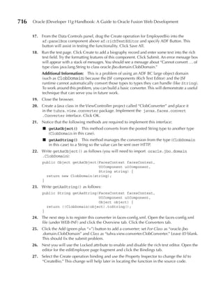 716   Oracle JDeveloper 11g Handbook: A Guide to Oracle Fusion Web Development


      17. From the Data Controls panel, drag the Create operation for EmployeeBio into the
          af:panelBox component above af:richTextEditor and specify ADF Button. This
          button will assist in testing the functionality. Click Save All.
      18. Run the test page. Click Create to add a biography record and enter some text into the rich
          text field. Try the formatting features of this component. Click Submit. An error message box
          will appear with a stack of messages. You should see a message about “Cannot convert . . . of
          type class java.lang.String to class oracle.jbo.domain.ClobDomain.”
           Additional Information: This is a problem of using an ADF BC large object domain
           (such as ClobDomain) because the JSF components (Rich Text Editor) and the JSF
           runtime cannot automatically convert those types to types they can handle (like String).
           To work around this problem, you can build a basic converter. This will demonstrate a useful
           technique that can serve you in future work.
      19. Close the browser.
      20. Create a Java class in the ViewController project called “ClobConverter” and place it
          in the tuhra.view.converter package. Implement the javax.faces.convert
          .Converter interface. Click OK.
      21. Notice that the following methods are required to implement this interface:
            ■ getAsObject() This method converts from the posted String type to another type
              (ClobDomain in this case).
            ■ getAsString() This method manages the conversion from the type (ClobDomain
              in this case) to a String so the value can be sent over HTTP.
      22. Write getAsObject() as follows (you will need to import oracle.jbo.domain
          .ClobDomain):
           public Object getAsObject(FacesContext facesContext,
                                     UIComponent uIComponent,
                                     String string) {
             return new ClobDomain(string);
           }
      23. Write getAsString() as follows:
           public String getAsString(FacesContext facesContext,
                                     UIComponent uIComponent,
                                     Object object) {
             return ((ClobDomain)object).toString();
           }
      24. The next step is to register this converter in faces-config.xml. Open the faces-config.xml
          file (under WEB-INF) and click the Overview tab. Click the Converters tab.
      25. Click the Add (green plus “+”) button to add a converter; set For‑Class as “oracle.jbo
          .domain.ClobDomain” and Class as “tuhra.view.converter.ClobConverter.” Leave ID blank.
          This should fix the submit problem.
      26. Next you will use the Locked attribute to enable and disable the rich text editor. Open the
          editor for the editEmployee page fragment and click the Bindings tab.
      27. Select the Create operation binding and use the Property Inspector to change the Id to
          “CreateBio.” This change will help later in locating the function in the source code.
 