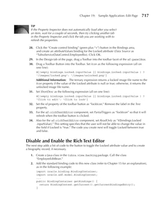 Chapter 19:     Sample Application: Edit Page       717

    TIP
    If the Property Inspector does not automatically load after you select
    an item, wait for a couple of seconds, then try clicking another tab
    in the Property Inspector and click the tab you are working with to
    refresh the properties.

  28. Click the “Create control binding” (green plus “+”) button in the Bindings area,
      and create an attributeValues binding for the Locked attribute (Data Source as
      “TuhraServiceDataControl.EmployeeBio). Click OK.
  29. In the Design tab of the page, drag a Toolbar into the toolbar facet of the af:panelBox.
  30. Drag a Toolbar Button into the Toolbar. Set Icon as the following expression (all on
      one line):
        #{(empty bindings.Locked.inputValue || bindings.Locked.inputValue ) ?
        '/images/locked.png': '/images/unlocked.png'}
        Additional Information: The ternary expression returns a locked image file name to the
        Icon property if the value of the Locked attribute is null or true; otherwise, it returns the
        unlocked image file name.
  31. Set ShortDesc as the following expression (all on one line):
        #{(empty bindings.Locked.inputValue || bindings.Locked.inputValue ) ?
        'Click to edit': 'Click to lock'}
  32. Set the id property of the toolbar button as “lockIcon.” Remove the label in the Text
      property.
  33. For the af:richTextEditor component, set PartialTriggers as “lockIcon” so that it will
      refresh when the toolbar button is clicked.
  34. Also for the af:richTextEditor component, set ReadOnly as “#{bindings.Locked
      .inputValue}.” This setting specifies that the user will not be able to change the value in
      the field if Locked is “true.” The code you create next will toggle Locked between true
      and false.


Disable and enable the Rich Text editor
The next step adds a bit of code to the button to toggle the Locked attribute value and to create
a biography record, if necessary.

    1. Create a Java class in the tuhra.view.backing package. Call the class
       “EmployeeEditBean.”
    2. Add the standard binding code to this new class (refer to Chapter 15 for an explanation),
       as in the following example:
        import oracle.binding.BindingContainer;
        import oracle.adf.model.BindingContext;
        ...
        public BindingContainer getBindings() {
          return BindingContext.getCurrent().getCurrentBindingsEntry();
        }
 