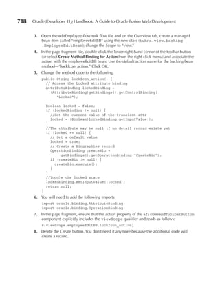 718   Oracle JDeveloper 11g Handbook: A Guide to Oracle Fusion Web Development


      3. Open the editEmployee-flow task flow file and on the Overview tab, create a managed
         bean item called “employeeEditBB” using the new class (tuhra.view.backing
         .EmployeeEditBean); change the Scope to “view.”
      4. In the page fragment file, double click the lower right-hand corner of the toolbar button
         (or select Create Method Binding for Action from the right-click menu) and associate the
         action with the employeeEditBB bean. Use the default action name for the backing bean
         method—“lockIcon_action.” Click OK.
      5. Change the method code to the following:
          public String lockIcon_action() {
            // Access the Locked attribute binding
            AttributeBinding lockedBinding =
              (AttributeBinding)getBindings().getControlBinding(
                 "Locked");

              Boolean locked = false;
              if (lockedBinding != null) {
                //Get the current value of the transient attr
                locked = (Boolean)lockedBinding.getInputValue();
              }
              //The attribute may be null if no detail record exists yet
              if (locked == null) {
                // Set a default value
                locked = true;
                // Create a Biographies record
                OperationBinding createBio =
                     getBindings().getOperationBinding("CreateBio");
                if (createBio != null) {
                  createBio.execute();
                }
              }
              //Toggle the locked state
              lockedBinding.setInputValue(!locked);
              return null;
          }
      6. You will need to add the following imports:
          import oracle.binding.AttributeBinding;
          import oracle.binding.OperationBinding;
      7. In the page fragment, ensure that the action property of the af:commandToolbarButton
         component explicitly includes the viewScope qualifier and reads as follows:
          #{viewScope.employeeEditBB.lockIcon_action}
      8. Delete the Create button. You don’t need it anymore because the additional code will
         create a record.
 