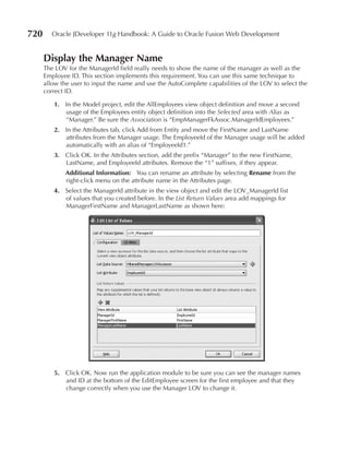720      Oracle JDeveloper 11g Handbook: A Guide to Oracle Fusion Web Development


      Display the Manager Name
      The LOV for the ManagerId field really needs to show the name of the manager as well as the
      Employee ID. This section implements this requirement. You can use this same technique to
      allow the user to input the name and use the AutoComplete capabilities of the LOV to select the
      correct ID.

         1. In the Model project, edit the AllEmployees view object definition and move a second
            usage of the Employees entity object definition into the Selected area with Alias as
            “Manager.” Be sure the Association is “EmpManagerFkAssoc.ManagerIdEmployees.”
         2. In the Attributes tab, click Add from Entity and move the FirstName and LastName
            attributes from the Manager usage. The EmployeeId of the Manager usage will be added
            automatically with an alias of “EmployeeId1.”
         3. Click OK. In the Attributes section, add the prefix “Manager” to the new FirstName,
            LastName, and EmployeeId attributes. Remove the “1” suffixes, if they appear.
             Additional Information: You can rename an attribute by selecting Rename from the
             right-click menu on the attribute name in the Attributes page.
         4. Select the ManagerId attribute in the view object and edit the LOV_ManagerId list
            of values that you created before. In the List Return Values area add mappings for
            ManagerFirstName and ManagerLastName as shown here:




         5. Click OK. Now run the application module to be sure you can see the manager names
            and ID at the bottom of the EditEmployee screen for the first employee and that they
            change correctly when you use the Manager LOV to change it.
 
